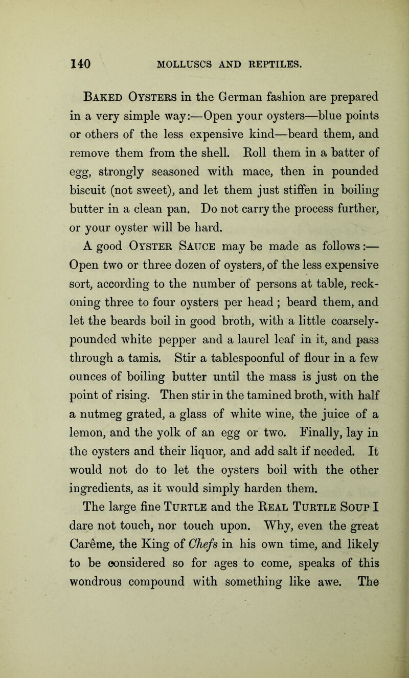 Baked Oysters in the German fashion are prepared in a very simple way:—Open your oysters—blue points or others of the less expensive kind—beard them, and remove them from the shell. Boll them in a batter of egg, strongly seasoned with mace, then in pounded biscuit (not sweet), and let them just stiffen in boiling butter in a clean pan. Do not carry the process further, or your oyster will be hard. A good Oyster Sauce may be made as follows:— Open two or three dozen of oysters, of the less expensive sort, according to the number of persons at table, reck- oning three to four oysters per head ; beard them, and let the beards boil in good broth, with a little coarsely- pounded white pepper and a laurel leaf in it, and pass through a tamis. Stir a tablespoonful of flour in a few ounces of boiling butter until the mass is just on the point of rising. Then stir in the tamined broth, with half a nutmeg grated, a glass of white wine, the juice of a lemon, and the yolk of an egg or two. Finally, lay in the oysters and their liquor, and add salt if needed. It would not do to let the oysters boil with the other ingredients, as it would simply harden them. The large fine Turtle and the Beal Turtle Soup I dare not touch, nor touch upon. Why, even the great Careme, the King of Chefs in his own time, and likely to be considered so for ages to come, speaks of this wondrous compound with something like awe. The
