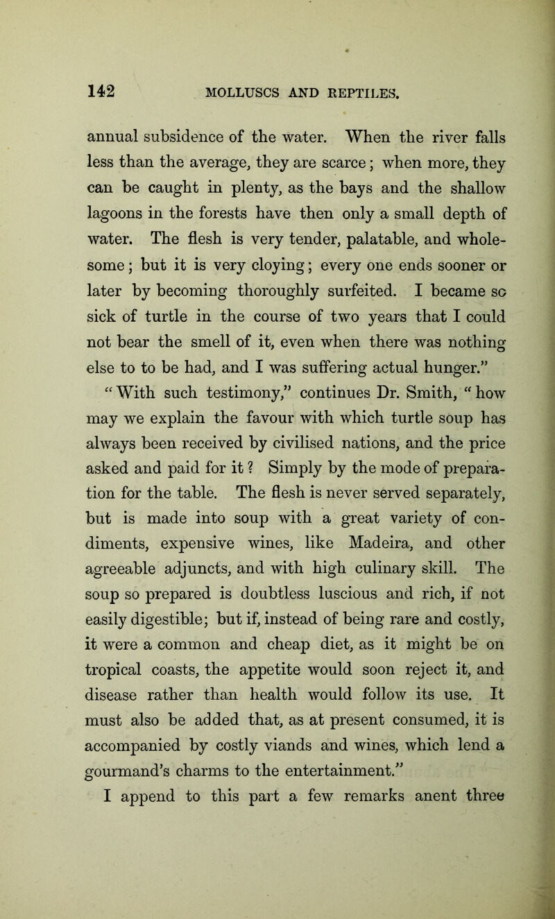 annual subsidence of the water. When the river falls less than the average, they are scarce; when more, they can be caught in plenty, as the bays and the shallow lagoons in the forests have then only a small depth of water. The flesh is very tender, palatable, and whole- some ; but it is very cloying; every one ends sooner or later by becoming thoroughly surfeited. I became so sick of turtle in the course of two years that I could not bear the smell of it, even when there was nothing else to to be had, and I was suffering actual hunger.” “ With such testimony,” continues Dr. Smith, “ how may we explain the favour with which turtle soup has always been received by civilised nations, and the price asked and paid for it ? Simply by the mode of prepara- tion for the table. The flesh is never served separately, but is made into soup with a great variety of con- diments, expensive wines, like Madeira, and other agreeable adjuncts, and with high culinary skill. The soup so prepared is doubtless luscious and rich, if not easily digestible; but if, instead of being rare and costly, it were a common and cheap diet, as it might be on tropical coasts, the appetite would soon reject it, and disease rather than health would follow its use. It must also be added that, as at present consumed, it is accompanied by costly viands and wines, which lend a gourmand’s charms to the entertainment.” I append to this part a few remarks anent three