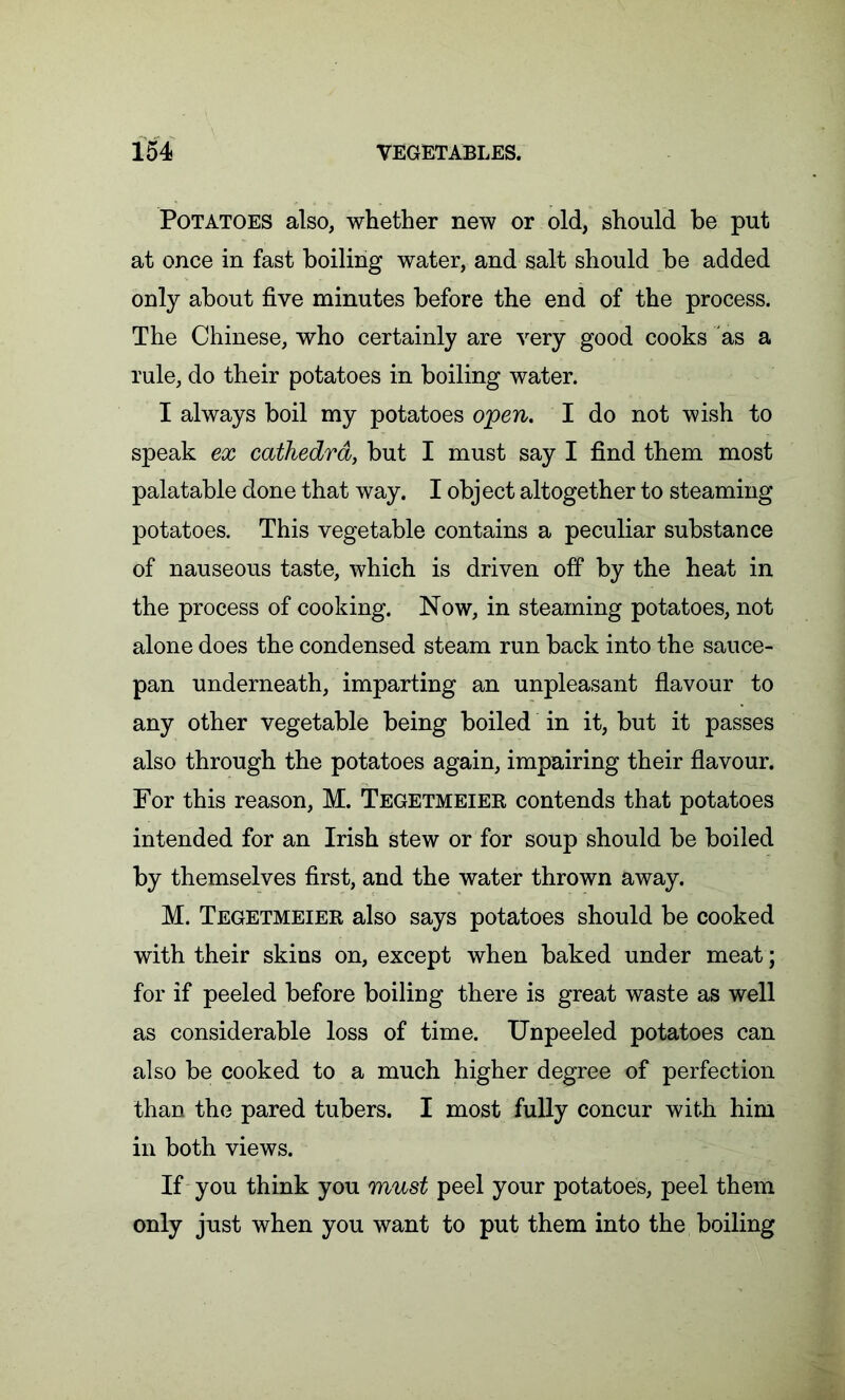 Potatoes also, whether new or old, should be put at once in fast boiling water, and salt should be added only about five minutes before the end of the process. The Chinese, who certainly are very good cooks as a rule, do their potatoes in boiling water. I always boil my potatoes open. I do not wish to speak ex cathedra, but I must say I find them most palatable done that way. I object altogether to steaming potatoes. This vegetable contains a peculiar substance of nauseous taste, which is driven off by the heat in the process of cooking. Now, in steaming potatoes, not alone does the condensed steam run back into the sauce- pan underneath, imparting an unpleasant flavour to any other vegetable being boiled in it, but it passes also through the potatoes again, impairing their flavour. For this reason, M. Tegetmeier contends that potatoes intended for an Irish stew or for soup should be boiled by themselves first, and the water thrown away. M. Tegetmeier also says potatoes should be cooked with their skins on, except when baked under meat; for if peeled before boiling there is great waste as well as considerable loss of time. Unpeeled potatoes can also be cooked to a much higher degree of perfection than the pared tubers. I most fully concur with him in both views. If you think you must peel your potatoes, peel them only just when you want to put them into the boiling