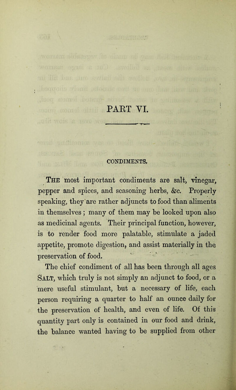 CONDIMENTS. The most important condiments are salt, vinegar, pepper and spices, and seasoning herbs, &c. Properly- speaking, they are rather adjuncts to food than aliments in themselves ; many of them may he looked upon also as medicinal agents. Their principal function, however, is to render food more palatable, stimulate a jaded appetite, promote digestion, and assist materially in the preservation of food. ^ ; t The chief condiment of all has been through all ages SALT, which truly is not simply an adjunct to food, or a mere useful stimulant, but a necessary of life, each person requiring a quarter to half an ounce daily for the preservation of health, and even of life. Of this quantity part only is contained in our food and drink, the balance wanted having to be supplied from other