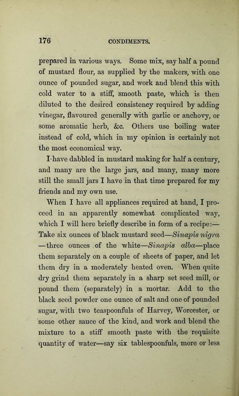 prepared in various ways. Some mix, say half a pound of mustard flour, as supplied by the makers, with one ounce of pounded sugar, and work and blend this with cold water to a stiff, smooth paste, which is then diluted to the desired consistency required by adding vinegar, flavoured generally with garlic or anchovy, or some aromatic herb, &c. Others use boiling water instead of cold, which in my opinion is certainly not the most economical way. I-have dabbled in mustard making for half a century, and many are the large jars, and many, many more still the small jars I have in that time prepared for my friends and my own use. When I have all appliances required at hand, I pro- ceed in an apparently somewhat complicated way, which I will here briefly describe in form of a recipe:— Take six ounces of black mustard seed—Sinapis nigra —three ounces of the white—Sinapis alba—place them separately on a couple of sheets of paper, and let them dry in a moderately heated oven. When quite dry grind them separately in a sharp set seed mill, or pound them (separately) in a mortar. Add to the black seed powder one ounce of salt and one of pounded sugar, with two teaspoonfuls of Harvey, Worcester, or some other sauce of the kind, and work and blend the mixture to a stiff smooth paste with the requisite quantity of water—say six tablespoonfuls, more or less