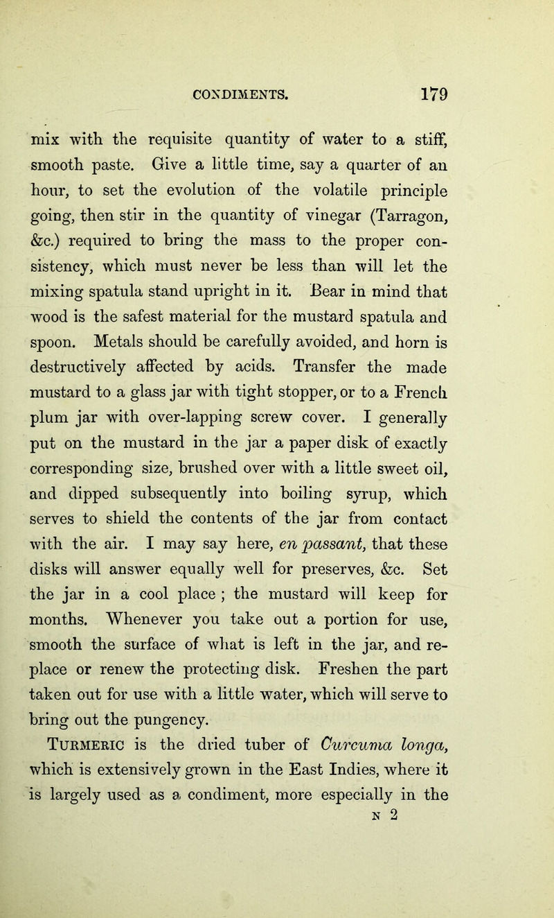 mix with the requisite quantity of water to a stiff, smooth paste. Give a little time, say a quarter of an hour, to set the evolution of the volatile principle going, then stir in the quantity of vinegar (Tarragon, &c.) required to bring the mass to the proper con- sistency, which must never he less than will let the mixing spatula stand upright in it. Bear in mind that wood is the safest material for the mustard spatula and spoon. Metals should be carefully avoided, and horn is destructively affected by acids. Transfer the made mustard to a glass jar with tight stopper, or to a French plum jar with over-lapping screw cover. I generally put on the mustard in the jar a paper disk of exactly corresponding size, brushed over with a little sweet oil, and dipped subsequently into boiling syrup, which serves to shield the contents of the jar from contact with the air. I may say here, en passant, that these disks will answer equally well for preserves, &c. Set the jar in a cool place ; the mustard will keep for months. Whenever you take out a portion for use, smooth the surface of what is left in the jar, and re- place or renew the protecting disk. Freshen the part taken out for use with a little water, which will serve to bring out the pungency. Turmeric is the dried tuber of Curcuma longa, which is extensively grown in the East Indies, where it is largely used as a condiment, more especially in the n 2