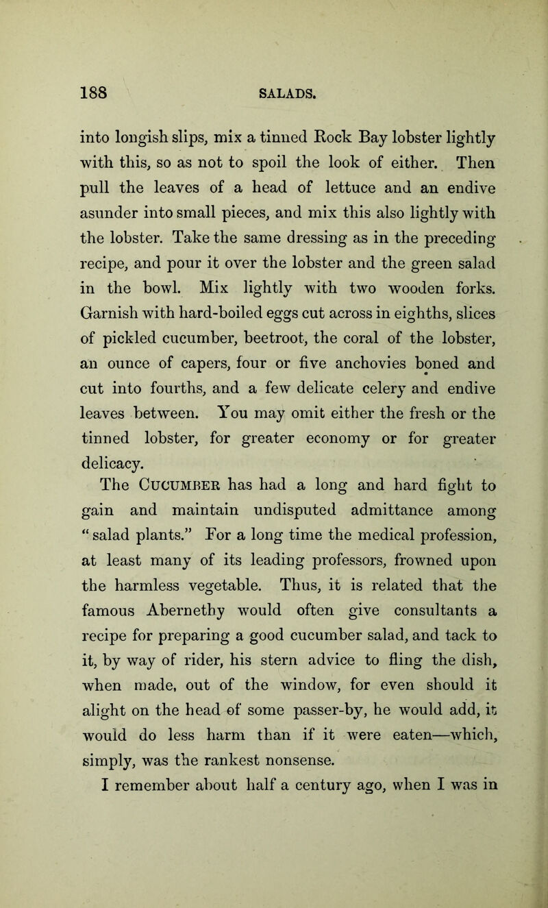 into longish slips, mix a tinned Rock Bay lobster lightly with this, so as not to spoil the look of either. Then pull the leaves of a head of lettuce and an endive asunder into small pieces, and mix this also lightly with the lobster. Take the same dressing as in the preceding recipe, and pour it over the lobster and the green salad in the bowl. Mix lightly with two wooden forks. Garnish with hard-boiled eggs cut across in eighths, slices of pickled cucumber, beetroot, the coral of the lobster, an ounce of capers, four or five anchovies boned and cut into fourths, and a few delicate celery and endive leaves between. You may omit either the fresh or the tinned lobster, for greater economy or for greater delicacy. The Cucumber has had a long and hard fight to gain and maintain undisputed admittance among “ salad plants.” Bor a long time the medical profession, at least many of its leading professors, frowned upon the harmless vegetable. Thus, it is related that the famous Abernethy would often give consultants a recipe for preparing a good cucumber salad, and tack to it, by way of rider, his stern advice to fling the dish, when made, out of the window, for even should it alight on the head of some passer-by, he would add, it would do less harm than if it were eaten—which, simply, was the rankest nonsense. I remember about half a century ago, when I was in