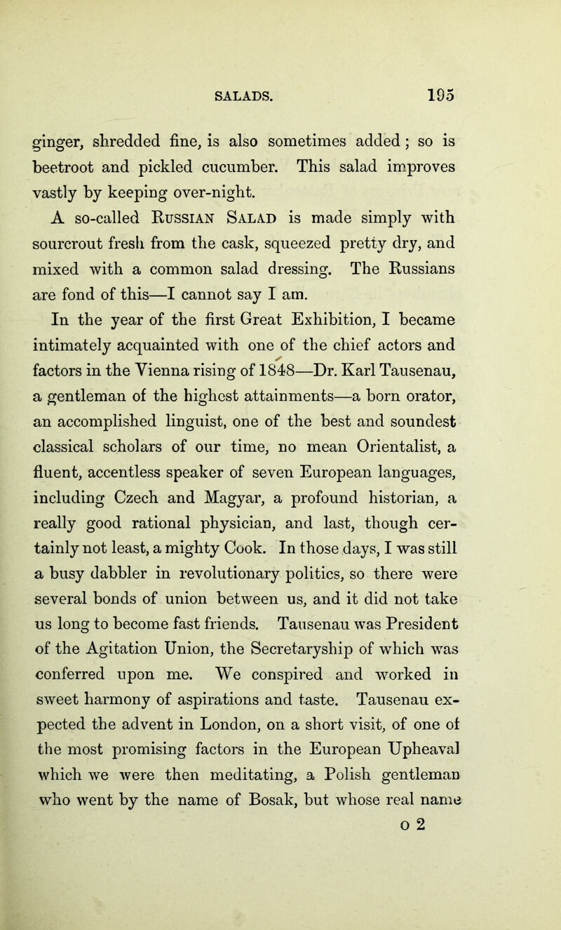 ginger, shredded fine, is also sometimes added; so is beetroot and pickled cucumber. This salad improves vastly by keeping over-night. A so-called Russian Salad is made simply with sourcrout fresh from the cask, squeezed pretty dry, and mixed with a common salad dressing. The Russians are fond of this—I cannot say I am. In the year of the first Great Exhibition, I became intimately acquainted with one of the chief actors and factors in the Vienna rising of 1848—Dr. Karl Tausenau, a gentleman of the highest attainments—a born orator, an accomplished linguist, one of the best and soundest classical scholars of our time, no mean Orientalist, a fluent, accentless speaker of seven European languages, including Czech and Magyar, a profound historian, a really good rational physician, and last, though cer- tainly not least, a mighty Cook. In those days, I was still a busy dabbler in revolutionary politics, so there were several bonds of union between us, and it did not take us long to become fast friends. Tausenau was President of the Agitation Union, the Secretaryship of which was conferred upon me. We conspired and worked in sweet harmony of aspirations and taste. Tausenau ex- pected the advent in London, on a short visit, of one of the most promising factors in the European Upheaval which we were then meditating, a Polish gentleman who went by the name of Bosak, but whose real name o 2