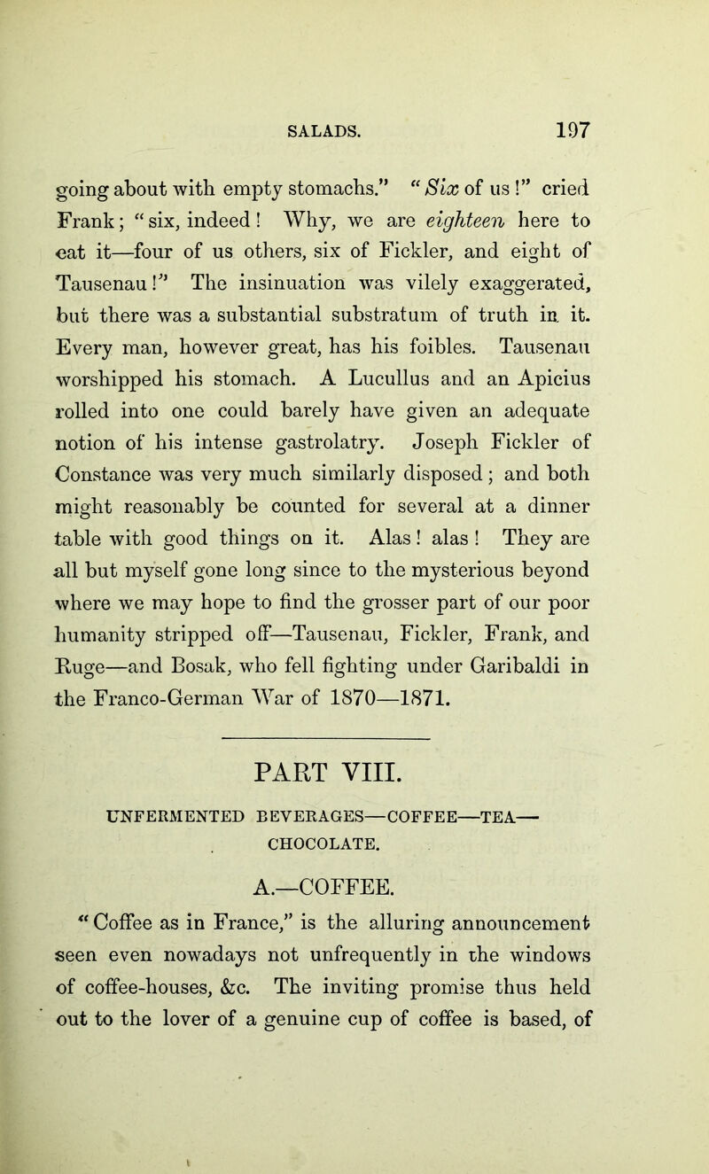 going about with empty stomachs.” “ Six of us !” cried Frank; “ six, indeed ! Why, we are eighteen here to cat it—four of us others, six of Fickler, and eight of Tausenau V* The insinuation was vilely exaggerated, but there was a substantial substratum of truth in it. Every man, however great, has his foibles. Tausenau worshipped his stomach. A Lucullus and an Apicius rolled into one could barely have given an adequate notion of his intense gastrolatry. Joseph Fickler of Constance was very much similarly disposed ; and both might reasonably be counted for several at a dinner table with good things on it. Alas! alas ! They are all but myself gone long since to the mysterious beyond where we may hope to find the grosser part of our poor humanity stripped off—Tausenau, Fickler, Frank, and Huge—and Bosak, who fell fighting under Garibaldi in the Franco-German War of 1870—1871. PART VIII. UNFERMENTED BEVERAGES—COFFEE—TEA— CHOCOLATE. A.—COFFEE. “ Coffee as in France,” is the alluring announcement seen even nowadays not unfrequently in the windows of coffee-houses, &c. The inviting promise thus held out to the lover of a genuine cup of coffee is based, of