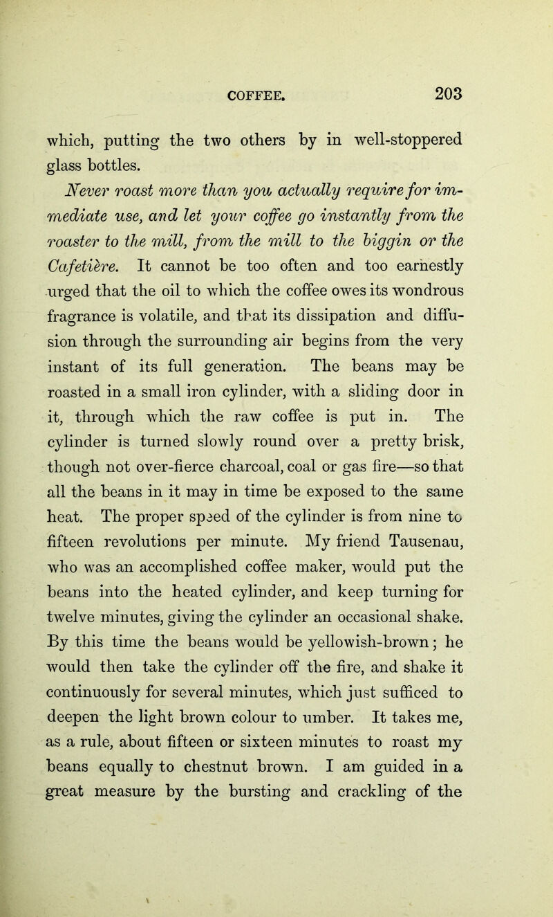which, putting the two others by in well-stoppered glass bottles. Never roast more than yon actually require for im- mediate use, and let your coffee go instantly from the roaster to the mill, from the mill to the biggin or the Cafetiere. It cannot be too often and too earnestly urged that the oil to which the coffee owes its wondrous fragrance is volatile, and that its dissipation and diffu- sion through the surrounding air begins from the very instant of its full generation. The beans may be roasted in a small iron cylinder, with a sliding door in it, through which the raw coffee is put in. The cylinder is turned slowly round over a pretty brisk, though not over-fierce charcoal, coal or gas fire—so that all the beans in it may in time be exposed to the same heat. The proper spaed of the cylinder is from nine to fifteen revolutions per minute. My friend Tausenau, who was an accomplished coffee maker, would put the beans into the heated cylinder, and keep turning for twelve minutes, giving the cylinder an occasional shake. By this time the beans would be yellowish-brown; he would then take the cylinder off the fire, and shake it continuously for several minutes, which just sufficed to deepen the light brown colour to umber. It takes me, as a rule, about fifteen or sixteen minutes to roast my beans equally to chestnut brown. I am guided in a great measure by the bursting and crackling of the