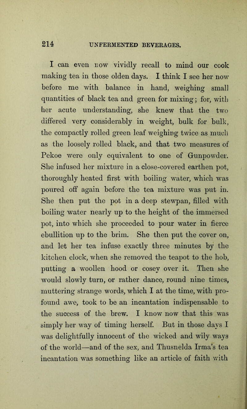 I can even now vividly recall to mind our cook making tea in those olden days. I think I see her now before me with balance in hand, weighing smal] quantities of black tea and green for mixing; for, with her acute understanding, she knew that the two differed very considerably in weight, bulk for bulk, the compactly rolled green leaf weighing twice as much as the loosely rolled black, and that two measures of Pekoe were only equivalent to one of Gunpowder. She infused her mixture in a close-covered earthen pot, thoroughly heated first with boiling water, which was poured off again before the tea mixture was put in. She then put the pot in a deep stewpan, filled with boiling water nearly up to the height of the immersed pot, into which she proceeded to pour water in fierce ebullition up to the brim. She then put the cover on, and let her tea infuse exactly three minutes by the kitchen clock, when she removed the teapot to the hob, putting a woollen hood or cosev over it. Then she would slowly turn, or rather dance, round nine times, muttering strange words, which I at the time, with pro- found awe, took to be an incantation indispensable to the success of the brew. I know now that this was simply her way of timing herself. But in those days I was delightfully innocent of the wicked and wily ways of the world—and of the sex, and Thusnelda Irma’s tea incantation was something like an article of faith with