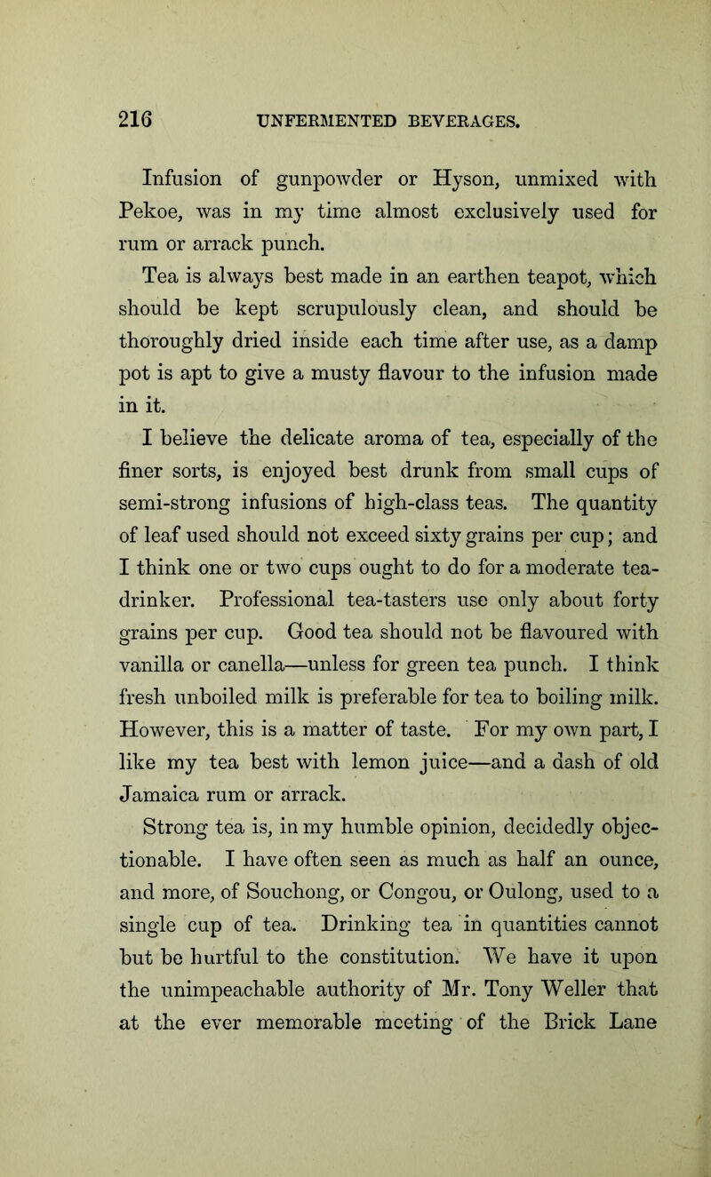 Infusion of gunpowder or Hyson, unmixed with Pekoe, was in my time almost exclusively used for rum or arrack punch. Tea is always best made in an earthen teapot, which should be kept scrupulously clean, and should be thoroughly dried inside each time after use, as a damp pot is apt to give a musty flavour to the infusion made in it. I believe the delicate aroma of tea, especially of the finer sorts, is enjoyed best drunk from small cups of semi-strong infusions of high-class teas. The quantity of leaf used should not exceed sixty grains per cup; and I think one or two cups ought to do for a moderate tea- drinker. Professional tea-tasters use only about forty grains per cup. Good tea should not be flavoured with vanilla or canella—unless for green tea punch. I think fresh unboiled milk is preferable for tea to boiling milk. However, this is a matter of taste. For my own part, I like my tea best with lemon juice—and a dash of old Jamaica rum or arrack. Strong tea is, in my humble opinion, decidedly objec- tionable. I have often seen as much as half an ounce, and more, of Souchong, or Congou, or Oulong, used to a single cup of tea. Drinking tea in quantities cannot but be hurtful to the constitution. We have it upon the unimpeachable authority of Mr. Tony Weller that at the ever memorable meeting of the Brick Lane