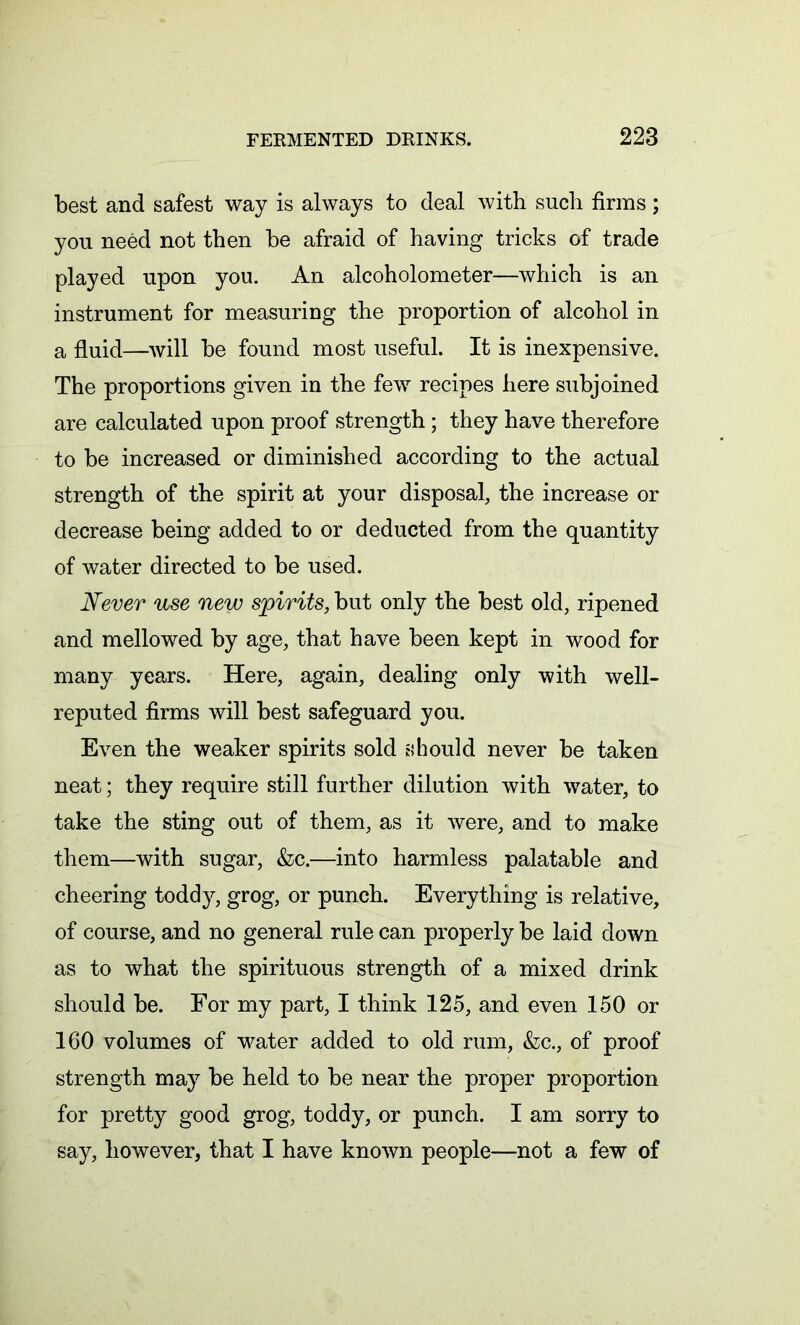 best and safest way is always to deal with such firms; you need not then he afraid of having tricks of trade played upon you. An alcoholometer—which is an instrument for measuring the proportion of alcohol in a fluid—will he found most useful. It is inexpensive. The proportions given in the few recipes here subjoined are calculated upon proof strength; they have therefore to be increased or diminished according to the actual strength of the spirit at your disposal, the increase or decrease being added to or deducted from the quantity of water directed to be used. Never use new spirits, but only the best old, ripened and mellowed by age, that have been kept in wood for many years. Here, again, dealing only with well- reputed firms will best safeguard you. Even the weaker spirits sold should never be taken neat; they require still further dilution with water, to take the sting out of them, as it were, and to make them—with sugar, &c.—into harmless palatable and cheering toddy, grog, or punch. Everything is relative, of course, and no general rule can properly be laid down as to what the spirituous strength of a mixed drink should be. For my part, I think 125, and even 150 or 160 volumes of water added to old rum, &c., of proof strength may be held to be near the proper proportion for pretty good grog, toddy, or punch. I am sorry to say, however, that I have known people—not a few of