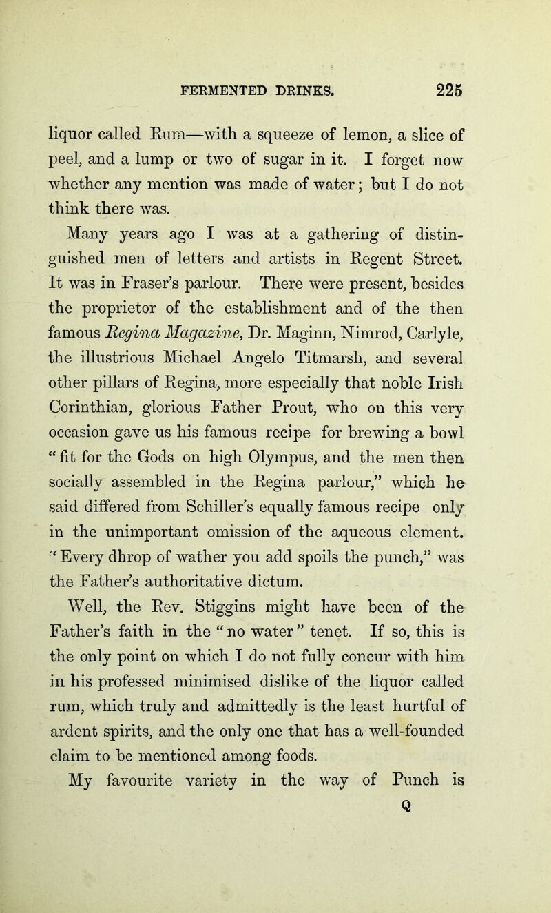 liquor called Rum—with a squeeze of lemon, a slice of peel, and a lump or two of sugar in it. I forget now whether any mention was made of water; but I do not think there was. Many years ago I was at a gathering of distin- guished men of letters and artists in Regent Street. It was in Fraser’s parlour. There were present, besides the proprietor of the establishment and of the then famous Regina Magazine, Dr. Maginn, Nimrod, Carlyle, the illustrious Michael Angelo Titmarsh, and several other pillars of Regina, more especially that noble Irish Corinthian, glorious Father Prout, who on this very occasion gave us his famous recipe for brewing a bowl “ fit for the Gods on high Olympus, and the men then socially assembled in the Regina parlour,” which he said differed from Schiller s equally famous recipe only in the unimportant omission of the aqueous element.  Every dhrop of wather you add spoils the punch,” was the Father’s authoritative dictum. Well, the Rev. Stiggins might have been of the Father’s faith in the “no water” tenet. If so, this is the only point on which I do not fully concur with him in his professed minimised dislike of the liquor called rum, which truly and admittedly is the least hurtful of ardent spirits, and the only one that has a well-founded claim to be mentioned among foods. My favourite variety in the way of Punch is Q