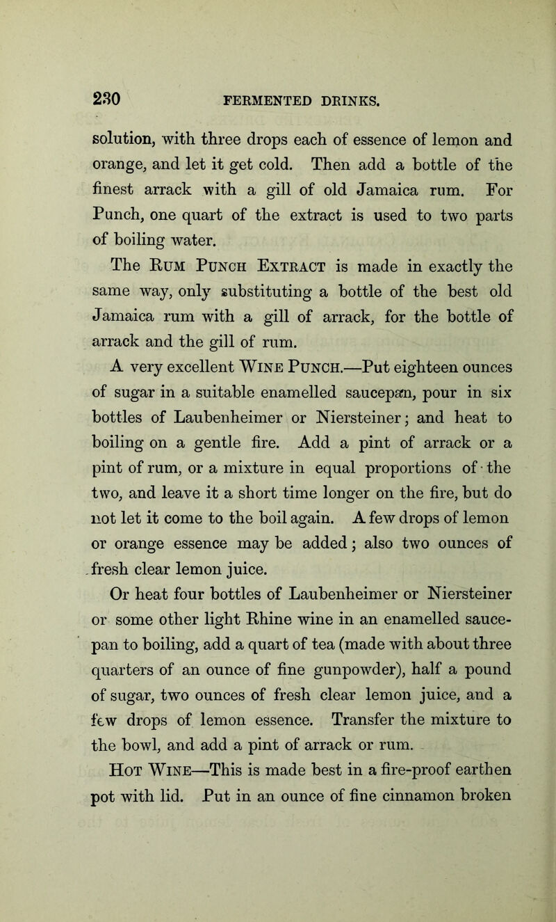 solution, with three drops each of essence of lemon and orange, and let it get cold. Then add a bottle of the finest arrack with a gill of old Jamaica rum. For Punch, one quart of the extract is used to two parts of boiling water. The Rum Punch Extract is made in exactly the same way, only substituting a bottle of the best old Jamaica rum with a gill of arrack, for the bottle of arrack and the gill of rum. A very excellent Wine Punch.—Put eighteen ounces of sugar in a suitable enamelled saucepan, pour in six bottles of Laubenheimer or Niersteiner; and heat to boiling on a gentle fire. Add a pint of arrack or a pint of rum, or a mixture in equal proportions of • the two, and leave it a short time longer on the fire, but do not let it come to the boil again. A few drops of lemon or orange essence may be added; also two ounces of fresh clear lemon juice. Or heat four bottles of Laubenheimer or Niersteiner or some other light Rhine wine in an enamelled sauce- pan to boiling, add a quart of tea (made with about three quarters of an ounce of fine gunpowder), half a pound of sugar, two ounces of fresh clear lemon juice, and a few drops of lemon essence. Transfer the mixture to the bowl, and add a pint of arrack or rum. Hot Wine—This is made best in a fire-proof earthen pot with lid. Put in an ounce of fine cinnamon broken