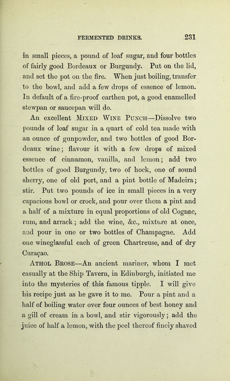 in small pieces, a pound of loaf sugar, and four bottles of fairly good Bordeaux or Burgundy. Put on the lid, and set the pot on the fire. When just boiling, transfer to the bowl, and add a few drops of essence of lemon. In default of a fire-proof earthen pot, a good enamelled stewpan or saucepan will do. An excellent Mixed Wine Punch—Dissolve two pounds of loaf sugar in a quart of cold tea made with an ounce of gunpowder, and two bottles of good Bor- deaux wine; flavour it with a few drops of mixed essence of cinnamon, vanilla, and lemon; add two bottles of good Burgundy, two of hock, one of sound sherry, one of old port, and a pint bottle of Madeira; stir. Put two pounds of ice in small pieces in a very capacious bowl or crock, and pour over them a pint and a half of a mixture in equal proportions of old Cognac, rum, and arrack; add the wine, &c., mixture at once, and pour in one or two bottles of Champagne. Add one wineglassful each of green Chartreuse, and of dry Curacao. Athol Brose—An ancient mariner, whom I met casually at the Ship Tavern, in Edinburgh, initiated me into the mysteries of this famous tipple. I will give his recipe just as he gave it to me. Pour a pint and a half of boiling water over four ounces of best honey and a gill of cream in a bowl, and stir vigorously; add the juice of half a lemon, with the peel thereof finely shaved