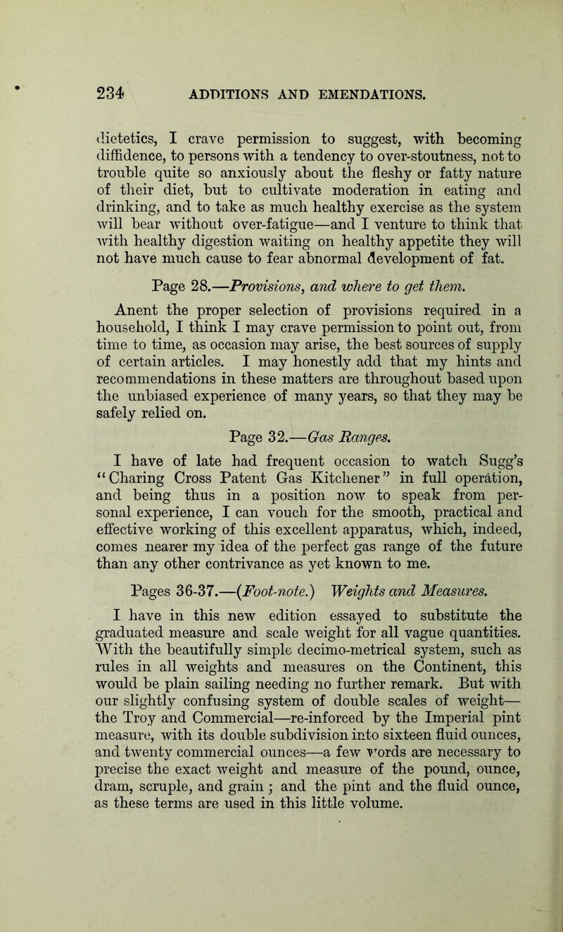 dietetics, I crave permission to suggest, with becoming diffidence, to persons with a tendency to over-stoutness, not to trouble quite so anxiously about the fleshy or fatty nature of their diet, hut to cultivate moderation in eating and drinking, and to take as much healthy exercise as the system will hear without over-fatigue—and I venture to think that with healthy digestion waiting on healthy appetite they will not have much cause to fear abnormal development of fat. Page 28.—Provisions, and where to get them. Anent the proper selection of provisions required in a household, I think I may crave permission to point out, from time to time, as occasion may arise, the best sources of supply of certain articles. I may honestly add that my hints and recommendations in these matters are throughout based upon the unbiased experience of many years, so that they may be safely relied on. Page 32.—Gas Ranges. I have of late had frequent occasion to watch Sugg’s “Charing Cross Patent Gas Kitchener” in full operation, and being thus in a position now to speak from per- sonal experience, I can vouch for the smooth, practical and effective working of this excellent apparatus, which, indeed, comes nearer my idea of the perfect gas range of the future than any other contrivance as yet known to me. Pages 36-37.—{Foot-note.) Weights and Measures. I have in this new edition essayed to substitute the graduated measure and scale weight for all vague quantities. With the beautifully simple decimo-metrical system, such as rules in all weights and measures on the Continent, this would be plain sailing needing no further remark. But with our slightly confusing system of double scales of weight— the Troy and Commercial—re-inforced by the Imperial pint measure, with its double subdivision into sixteen fluid ounces, and twenty commercial ounces—a few words are necessary to precise the exact weight and measure of the pound, ounce, dram, scruple, and grain ; and the pint and the fluid ounce, as these terms are used in this little volume.