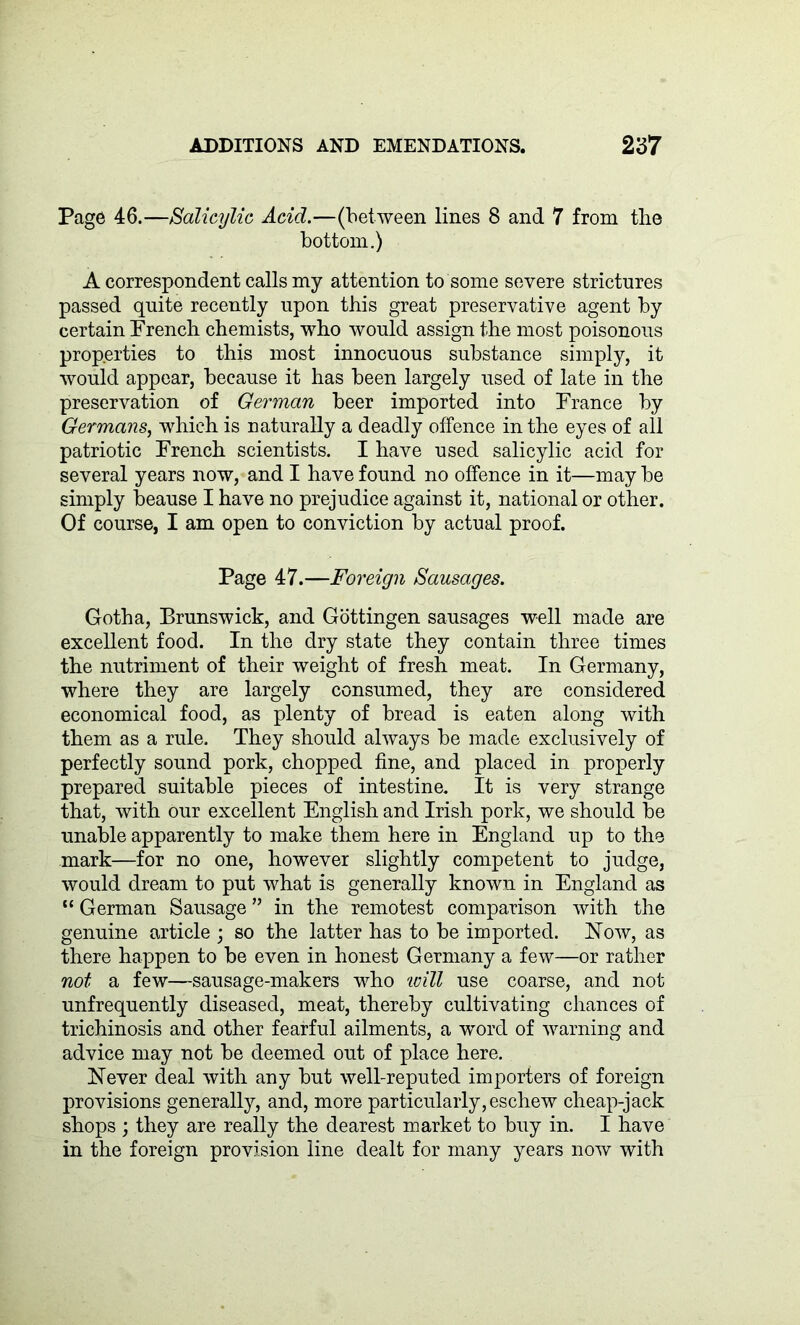 Page 46.—Salicylic Acid.—(between lines 8 and 7 from the bottom.) A correspondent calls my attention to some severe strictures passed quite recently upon this great preservative agent by certain French chemists, who would assign the most poisonous properties to this most innocuous substance simply, it would appear, because it has been largely used of late in the preservation of German beer imported into France by Germans, which is naturally a deadly offence in the eyes of all patriotic French scientists. I have used salicylic acid for several years now, and I have found no offence in it—may be simply beause I have no prejudice against it, national or other. Of course, I am open to conviction by actual proof. Page 47.—Foreign Sausages. Gotha, Brunswick, and Gottingen sausages well made are excellent food. In the dry state they contain three times the nutriment of their weight of fresh meat. In Germany, where they are largely consumed, they are considered economical food, as plenty of bread is eaten along with them as a rule. They should always be made exclusively of perfectly sound pork, chopped fine, and placed in properly prepared suitable pieces of intestine. It is very strange that, with our excellent English and Irish pork, we should be unable apparently to make them here in England up to the mark—for no one, however slightly competent to judge, would dream to put what is generally known in England as “ German Sausage ” in the remotest comparison with the genuine article ; so the latter has to be imported. Now, as there happen to be even in honest Germany a few—or rather not a few—sausage-makers who 'will use coarse, and not unfrequently diseased, meat, thereby cultivating chances of trichinosis and other fearful ailments, a word of warning and advice may not be deemed out of place here. Never deal with any but well-reputed importers of foreign provisions generally, and, more particularly, eschew cheap-jack shops ; they are really the dearest market to buy in. I have in the foreign provision line dealt for many years now with