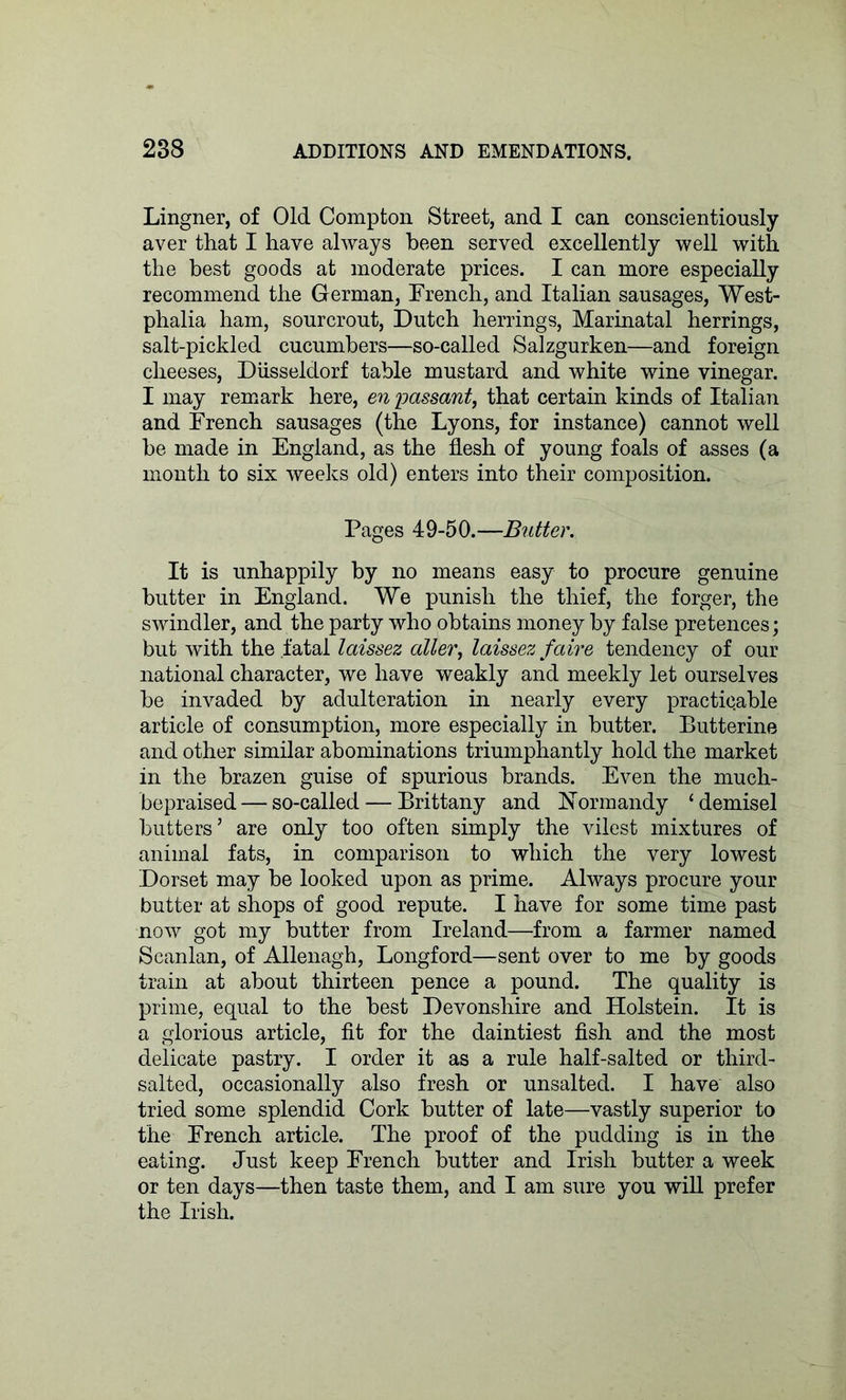 Lingner, of Old Compton Street, and I can conscientiously aver that I have always been served excellently well with the best goods at moderate prices. I can more especially recommend the German, Trench, and Italian sausages, West- phalia ham, sourcrout, Dutch herrings, Marinatal herrings, salt-pickled cucumbers—so-called Salzgurken—and foreign cheeses, Diisseldorf table mustard and white wine vinegar. I may remark here, en passant, that certain kinds of Italian and Trench sausages (the Lyons, for instance) cannot well be made in England, as the flesh of young foals of asses (a month to six weeks old) enters into their composition. Pages 49-50.—Butter. It is unhappily by no means easy to procure genuine butter in England. We punish the thief, the forger, the swindler, and the party who obtains money by false pretences; but with the fatal laissez alter, laissez faire tendency of our national character, we have weakly and meekly let ourselves be invaded by adulteration in nearly every practicable article of consumption, more especially in butter. Butterine and other similar abominations triumphantly hold the market in the brazen guise of spurious brands. Even the much- bepraised — so-called — Brittany and Normandy cdemisel butters’ are only too often simply the vilest mixtures of animal fats, in comparison to which the very lowest Dorset may be looked upon as prime. Always procure your butter at shops of good repute. I have for some time past now got my butter from Ireland—from a farmer named Scanlan, of Allenagh, Longford—sent over to me by goods train at about thirteen pence a pound. The quality is prime, equal to the best Devonshire and Holstein. It is a glorious article, fit for the daintiest fish and the most delicate pastry. I order it as a rule half-salted or third- salted, occasionally also fresh or unsalted. I have also tried some splendid Cork butter of late—vastly superior to the Trench article. The proof of the pudding is in the eating. Just keep Trench butter and Irish butter a week or ten days—then taste them, and I am sure you will prefer the Irish.