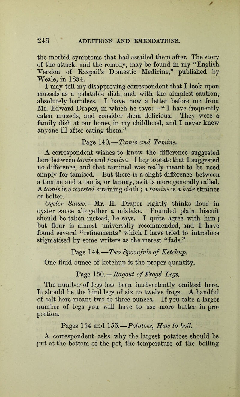 the morbid symptoms that had assailed them after. The story of the attack, and the remedy, may be found in my “English Version of Raspail’s Domestic Medicine,” published by Weale, in 1854. I may tell my disapproving correspondent that I look upon mussels as a palatable dish, and, with the simplest caution, absolutely harmless. I have now a letter before me from Mr. Edward Draper, in which he says:—“ I have frequently eaten mussels, and consider them delicious. They were a family dish at our home, in my childhood, and I never knew anyone ill after eating them.” Page 140.—Tamis and Tamine. A correspondent wishes to know the difference suggested here between tamis and tamine. I beg to state that I suggested no difference, and that tamined was really meant to be used simply for tamised. But there is a slight difference between a tamine and a tamis, or tammy, as it is more generally called. A tamis is a ivorsted straining cloth; a tamine is a hair strainer or bolter. Oyster Sauce.—Mr. H. Draper rightly thinks flour in oyster sauce altogether a mistake. Pounded plain biscuit should be taken instead, he says. I quite agree with him ; but flour is almost universally recommended, and I have found several “refinements” which I have tried to introduce stigmatised by some writers as the merest “fads.” Page 144.—Two Spoonfuls of Ketchup. One fluid ounce of ketchup is the proper quantity. Page 150.—Ragout of Frogs' Legs. The number of legs has been inadvertently omitted here. It should be the hind legs of six to twelve frogs. A handful of salt here means two to three ounces. If you take a larger number of legs you will have to use more butter in pro- portion. Pages 154 and 155.—Potatoes, How to boil. A correspondent asks why the largest potatoes should be put at the bottom of the pot, the temperature of the boiling