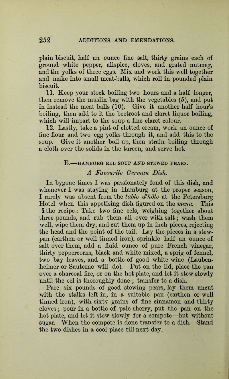 plain biscuit, half an ounce fine salt, thirty grains each of ground white pepper, allspice, cloves, and grated nutmeg, and the yolks of three eggs. Mix and work this well together and make into small meat-balls, which roll in pounded plain biscuit. 11. Keep your stock boiling two hours and a half longer, then remove the muslin bag with the vegetables (5), and put in instead the meat balls (10). Give it another half hour’s boiling, then add to it the beetroot and claret liquor boiling, which will impart to the soup a fine claret colour. 12. Lastly, take a pint of clotted cream, work an ounce of fine flour and two egg yolks through it, and add this to the soup. Give it another boil up, then strain boiling through a cloth over the solids in the tureen, and serve hot. B. HAMBURG EEL SOUP AND STEWED PEARS. A Favourite German Dish. In bygone times I was passionately fond of this dish, and whenever I was staying in Hamburg at the proper season, I rarely was absent from the table d’hdte at the Petersburg Hotel when this appetising dish figured on the menu. This lithe recipe: Take two fine eels, weighing together about three pounds, and rub them all over with salt; wash them well, wipe them dry, and cut them up in inch pieces, rejecting the head and the point of the tail. Lay the pieces in a stew- pan (earthen or ■well tinned iron), sprinkle half an ounce of salt over them, add a fluid ounce of pure French vinegar, thirty peppercorns, black and white mixed, a sprig of fennel, two bay leaves, and a bottle of good white wine (Lauben- heimer or Sauterne will do). Put on the lid, place the pan over a charcoal fire, or on the hot plate, and let it stew slowly until the eel is thoroughly done ; transfer to a dish. Pare six pounds of good stewing pears, lay them uncut with the stalks left in, in a suitable pan (earthen or well tinned iron), with sixty grains of fine cinnamon and thirty cloves; pour in a bottle of pale sherry, put the pan on the hot plate, and let it stew slowly for a compote—but without sugar. When the compote is done transfer to a dish. Stand the two dishes in a cool place till next day.