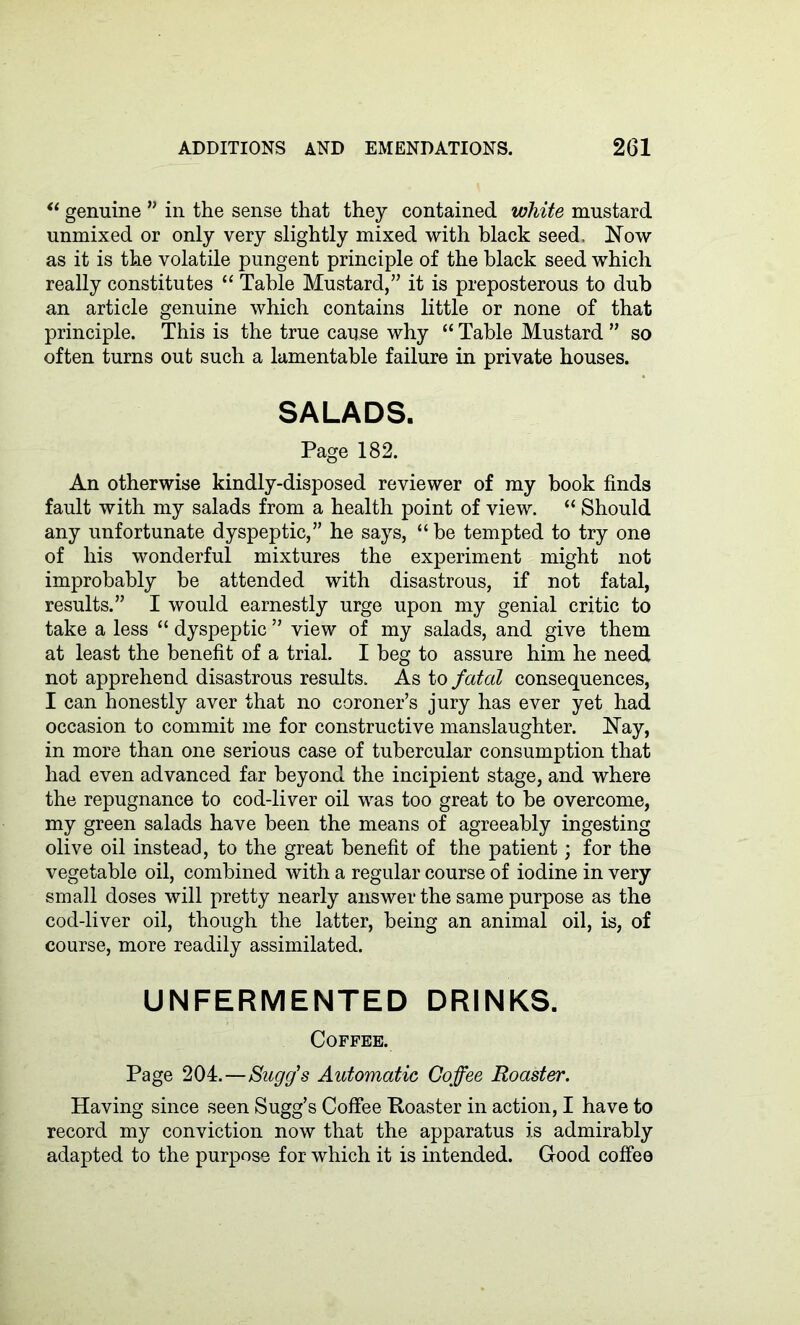 “ genuine ” in the sense that they contained white mustard unmixed or only very slightly mixed with black seed, Now as it is the volatile pungent principle of the black seed which really constitutes “ Table Mustard,” it is preposterous to dub an article genuine which contains little or none of that principle. This is the true cause why “ Table Mustard ” so often turns out such a lamentable failure in private houses. SALADS. Page 182. An otherwise kindly-disposed reviewer of my book finds fault with my salads from a health point of view. “ Should any unfortunate dyspeptic,” he says, “ be tempted to try one of his wonderful mixtures the experiment might not improbably be attended with disastrous, if not fatal, results.” I would earnestly urge upon my genial critic to take a less “ dyspeptic ” view of my salads, and give them at least the benefit of a trial. I beg to assure him he need not apprehend disastrous results. As to fatal consequences, I can honestly aver that no coroner’s jury has ever yet had occasion to commit me for constructive manslaughter. Nay, in more than one serious case of tubercular consumption that had even advanced far beyond the incipient stage, and where the repugnance to cod-liver oil was too great to be overcome, my green salads have been the means of agreeably ingesting olive oil instead, to the great benefit of the patient; for the vegetable oil, combined with a regular course of iodine in very small doses will pretty nearly answer the same purpose as the cod-liver oil, though the latter, being an animal oil, is, of course, more readily assimilated. UNFERMENTED DRINKS. Coffee. Page 204.—Sugg's Automatic Coffee Roaster. Having since seen Sugg’s Coffee Roaster in action, I have to record my conviction now that the apparatus is admirably adapted to the purpose for which it is intended. Good coffee