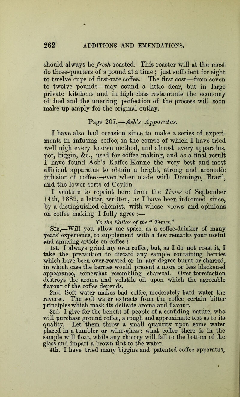 should always be f resh roasted. This roaster will at the most do three-quarters of a pound at a time ; just sufficient for eight to twelve cups of first-rate coffee. The first cost—from seven to twelve pounds—may sound a little dear, but in large private kitchens and in high-class restaurants the economy of fuel and the unerring perfection of the process will soon make up amply for the original outlay. Page 207.—Ash's Apparatus. I have also had occasion since to make a series of experi- ments in infusing coffee, in the course of which I have tried well nigh every known method, and almost every apparatus, pot, biggin, &c., used for coffee making, and as a final result I have found Ash’s Kaffee Kanne the very best and most efficient apparatus to obtain a bright, strong and aromatic infusion of coffee—even when made with Domingo, Brazil, and the lower sorts of Ceylon. I venture to reprint here from the Times of September 14th, 1882, a letter, written, as I have been informed since, by a distinguished chemist, with whose views and opinions on coffee making I fully agree :— To the Editor of the “ Times. Sir,—Will you allow me space, as a coffee-drinker of many years’ experience, to supplement with a few remarks your useful and amusing article on coffee ? 1st. I always grind my own coffee, but, as I do not roast it, I take the precaution to discard any sample containing berries which have been over-roasted or in any degree burnt or charred, in which case the berries would present a more or less blackened appearance, somewhat resembling charcoal. Over-torrefaction destroys the aroma and volatile oil upon which the agreeable flavour of the coffee depends. 2nd. Soft water makes bad coffee, moderately hard water the reverse. The soft water extracts from the coffee certain bitter principles which mask its delicate aroma and flavour. 3rd. I give for the benefit of people of a confiding nature, who will purchase ground coffee, a rough and approximate test as to its quality. Let them throw a small quantity upon some water placed in a tumbler or wine-glass: what coffee there is in the sample will float, while any chicory will fall to the bottom of the glass and impart a brown tint to the water. 4th. I have tried many biggins and patented coffee apparatus,