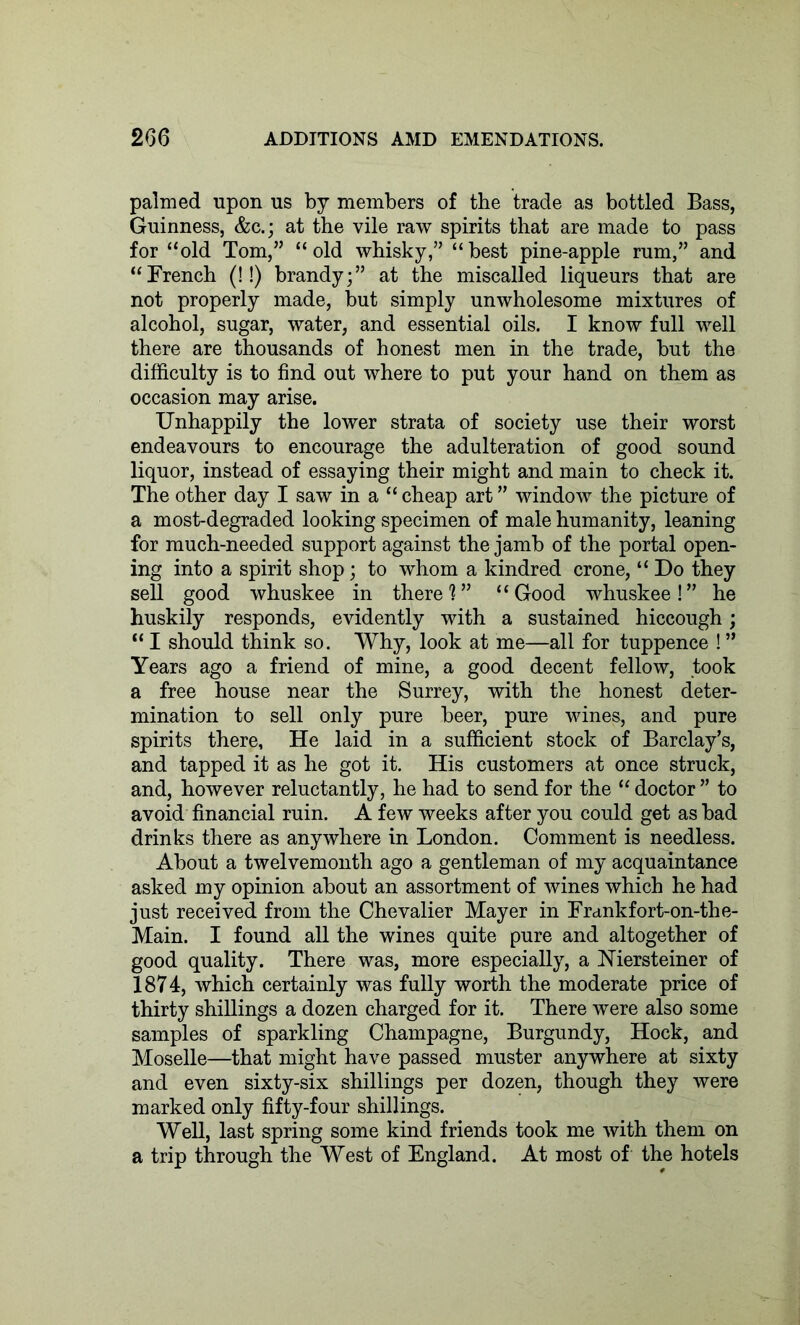 palmed upon us by members of the trade as bottled Bass, Guinness, &c.; at the vile raw spirits that are made to pass for “old Tom,” “old whisky,” “best pine-apple rum,” and “French (!!) brandy;” at the miscalled liqueurs that are not properly made, but simply unwholesome mixtures of alcohol, sugar, water, and essential oils. I know full well there are thousands of honest men in the trade, but the difficulty is to find out where to put your hand on them as occasion may arise. Unhappily the lower strata of society use their worst endeavours to encourage the adulteration of good sound liquor, instead of essaying their might and main to check it. The other day I saw in a “ cheap art ” window the picture of a most-degraded looking specimen of male humanity, leaning for much-needed support against the jamb of the portal open- ing into a spirit shop; to whom a kindred crone, “ Do they sell good whuskee in there?” “Good whuskee!” he huskily responds, evidently with a sustained hiccough; “ I should think so. Why, look at me—all for tuppence ! ” Years ago a friend of mine, a good decent fellow, took a free house near the Surrey, with the honest deter- mination to sell only pure beer, pure wines, and pure spirits there, He laid in a sufficient stock of Barclay’s, and tapped it as he got it. His customers at once struck, and, however reluctantly, he had to send for the “ doctor ” to avoid financial ruin. A few weeks after you could get as bad drinks there as anywhere in London. Comment is needless. About a twelvemonth ago a gentleman of my acquaintance asked my opinion about an assortment of wines which he had just received from the Chevalier Mayer in Frankfort-on-the- Main. I found all the wines quite pure and altogether of good quality. There was, more especially, a Mersteiner of 1874, which certainly was fully worth the moderate price of thirty shillings a dozen charged for it. There were also some samples of sparkling Champagne, Burgundy, Hock, and Moselle—that might have passed muster anywhere at sixty and even sixty-six shillings per dozen, though they were marked only fifty-four shillings. Well, last spring some kind friends took me with them on a trip through the West of England. At most of the hotels