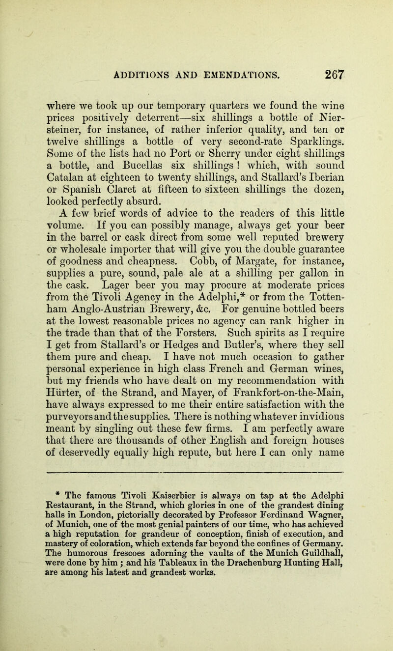 where we took up our temporary quarters we found the wine prices positively deterrent—six shillings a bottle of Nier- steiner, for instance, of rather inferior quality, and ten or twelve shillings a bottle of very second-rate Sparklings. Some of the lists had no Port or Sherry under eight shillings a bottle, and Bucellas six shillings ! which, with sound Catalan at eighteen to twenty shillings, and Stallard’s Iberian or Spanish Claret at fifteen to sixteen shillings the dozen, looked perfectly absurd. A few brief words of advice to the readers of this little volume. If you can possibly manage, always get your beer in the barrel or cask direct from some well reputed brewery or wholesale importer that will give you the double guarantee of goodness and cheapness. Cobb, of Margate, for instance, supplies a pure, sound, pale ale at a shilling per gallon in the cask. Lager beer you may procure at moderate prices from the Tivoli Agency in the Adelphi,* or from the Totten- ham Anglo-Austrian Brewery, &c. For genuine bottled beers at the lowest reasonable prices no agency can rank higher in the trade than that of the Forsters. Such spirits as I require I get from Stallard’s or Hedges and Butler’s, where they sell them pure and cheap. I have not much occasion to gather personal experience in high class French and German wines, but my friends who have dealt on my recommendation with Hiirter, of the Strand, and Mayer, of Frankfort-on-the-Main, have always expressed to me their entire satisfaction with the purveyors and the supplies. There is nothing whatever invidious meant by singling out these few firms. I am perfectly aware that there are thousands of other English and foreign houses of deservedly equally high repute, but here I can only name * The famous Tivoli Kaiserbier is always on tap at the Adelphi Kestaurant, in the Strand, which glories in one of the grandest dining halls in London, pictorially decorated by Professor Ferdinand Wagner, of Munich, one of the most genial painters of our time, who has achieved a high reputation for grandeur of conception, finish of execution, and mastery of coloration, which extends far beyond the confines of Germany. The humorous frescoes adorning the vaults of the Munich Guildhall, were done by him ; and his Tableaux in the Drachenburg Hunting Hall, are among his latest and grandest works.