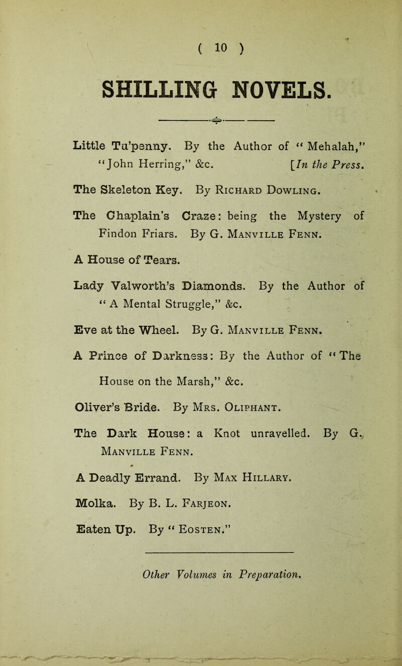 SHILLING NOVELS. Little Tu’penny. By the Author of “ Mehalah,” “John Herring,” &c. [In the Press. The Skeleton Key. By Richard Dowling. The Chaplain’s Craze: being the Mystery of Findon Friars. By G. Manville Fenn. A House of Tears. Lady Valworth’s Diamonds. By the Author of “ A Mental Struggle,” &c. Eve at the Wheel. By G. Manville Fenn. A Prinee of Darkness: By the Author of “The House on the Marsh,” &c. Oliver’s Bride. By Mrs. Oliphant. The Dark House: a Knot unravelled. By G., Manville Fenn. A Deadly Errand. By Max Hillary. Molka. By B. L. Farjeon. Eaten Up. By “ Eosten'/’ Other Volumes in Preparation.