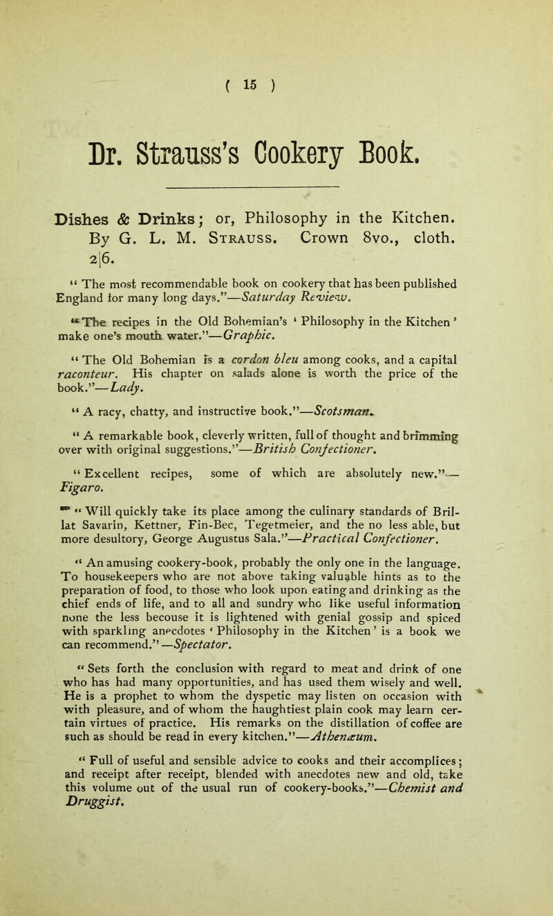 Dr. Strauss’s Cookery Book. Dishes & Drinks; or, Philosophy in the Kitchen. By G. L. M. Strauss. Crown 8vo., cloth. 2|6. “ The most recommendable book on cookery that has been published England lor many long days.”—Saturday Review. “The recipes in the Old Bohemian’s ‘ Philosophy in the Kitchen * make one’s mouth water.”—Graphic. “ The Old Bohemian fs a cordon bleu among cooks, and a capital raconteur. His chapter on salads alone is worth the price of the book.”—Lady. “ A racy, chatty, and instructive book.”—Scotsman» “ A remarkable book, cleverly written, full of thought andbrfmming over with original suggestions.”—British Confectioner. “ Excellent recipes, some of which are absolutely new.”— Figaro. ““ “ Will quickly take its place among the culinary standards of Bril- lat Savarin, Kettner, Fin-Bee, Tegetmeier, and the no less able, but more desultory, George Augustus Sala.”—Practical Confectioner. “ An amusing cookery-book, probably the only one in the language. To housekeepers who are not above taking valuable hints as to the preparation of food, to those who look upon eating and drinking as the chief ends of life, and to all and sundry who like useful information none the less becouse it is lightened with genial gossip and spiced with sparkling anecdotes ‘ Philosophy in the Kitchen ’ is a book we can recommend.” —Spectator. “ Sets forth the conclusion with regard to meat and drink of one who has had many opportunities, and has used them wisely and well. He is a prophet to whom the dyspetic may listen on occasion with with pleasure, and of whom the haughtiest plain cook may learn cer- tain virtues of practice. His remarks on the distillation of coffee are such as should be read in every kitchen.”—Athenaum. “ Full of useful and sensible advice to cooks and their accomplices ; and receipt after receipt, blended with anecdotes new and old, take this volume out of the usual run of cookery-books.”—Chemist and Druggist.