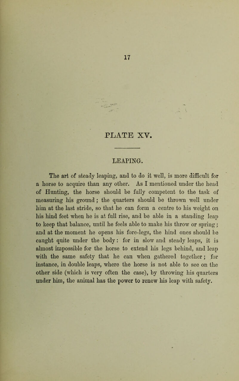 17 PLATE XY. LEAPING. The art of steady leaping, and to do it well, is more difficult for a horse to acquire than any other. As I mentioned under the head of Hunting, the horse should be fully competent to the task of measuring his ground; the quarters should be thrown well under him at the last stride, so that he can form a centre to his weight on his hind feet when he is at full rise, and be able in a standing leap to keep that balance, until he feels able to make his throw or spring; and at the moment he opens his fore-legs, the hind ones should be caught quite under the body: for in slow and steady leaps, it is almost impossible for the horse to extend his legs behind, and leap with the same safety that he can when gathered together; for instance, in double leaps, where the horse is not able to see on the other side (which is very often the case), by throwing his quarters under him, the animal has the power to renew his leap with safety.