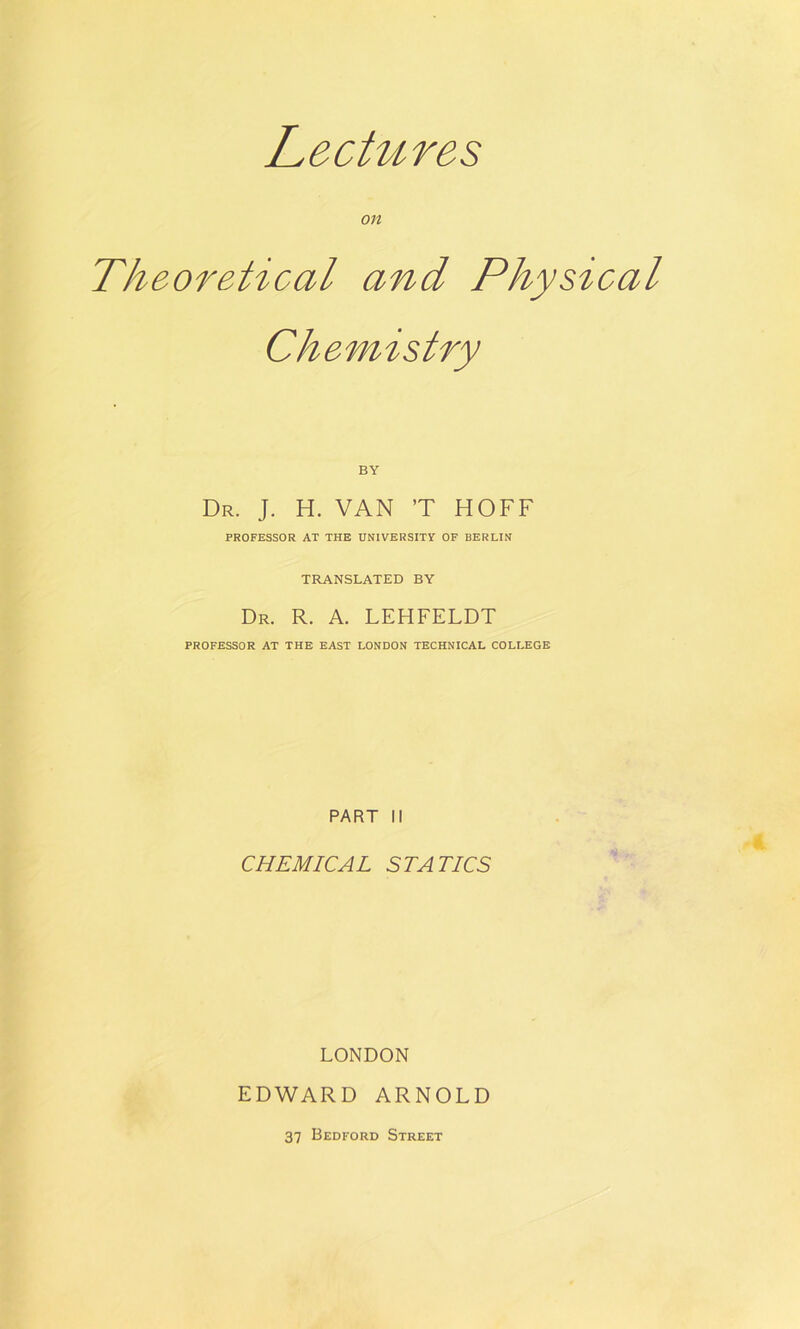Lectures on Theoretical and Physical Chemistry BY Dr. J. H. VAN ’T HOFF PROFESSOR AT THE UNIVERSITY OF BERLIN TRANSLATED BY Dr. R. a. LEHFELDT PROFESSOR AT THE EAST LONDON TECHNICAL COLLEGE PART II CHEMICAL STATICS LONDON EDWARD ARNOLD 37 Bedford Street