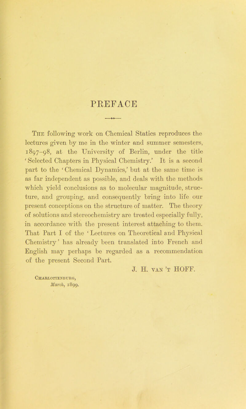 PREFACE The following work on Chemical Statics reproduces the lectures given by me in the winter and summer semesters, 1897-98, at the University of Berlin, under the title ‘ Selected Chapters in Physical Chemistry.’ It is a second part to the ‘ Chemical Dynamics,’ hut at the same time is as far independent as possible, and deals with the methods which yield conclusions as to molecular magnitude, struc- ture, and grouping, and consequently bring into life our present conceptions on the structure of matter. The theory of solutions and stereochemistry are treated especially fully, in accordance with the present interest attaching to them. That Part I of the ‘ Lectures on Theoretical and Physical Chemistry’ has already been translated into French and English may perhaps be regarded as a recommendation of the present Second Part. Charloitenburg, March, 1899. J. H. van’t HOFF.