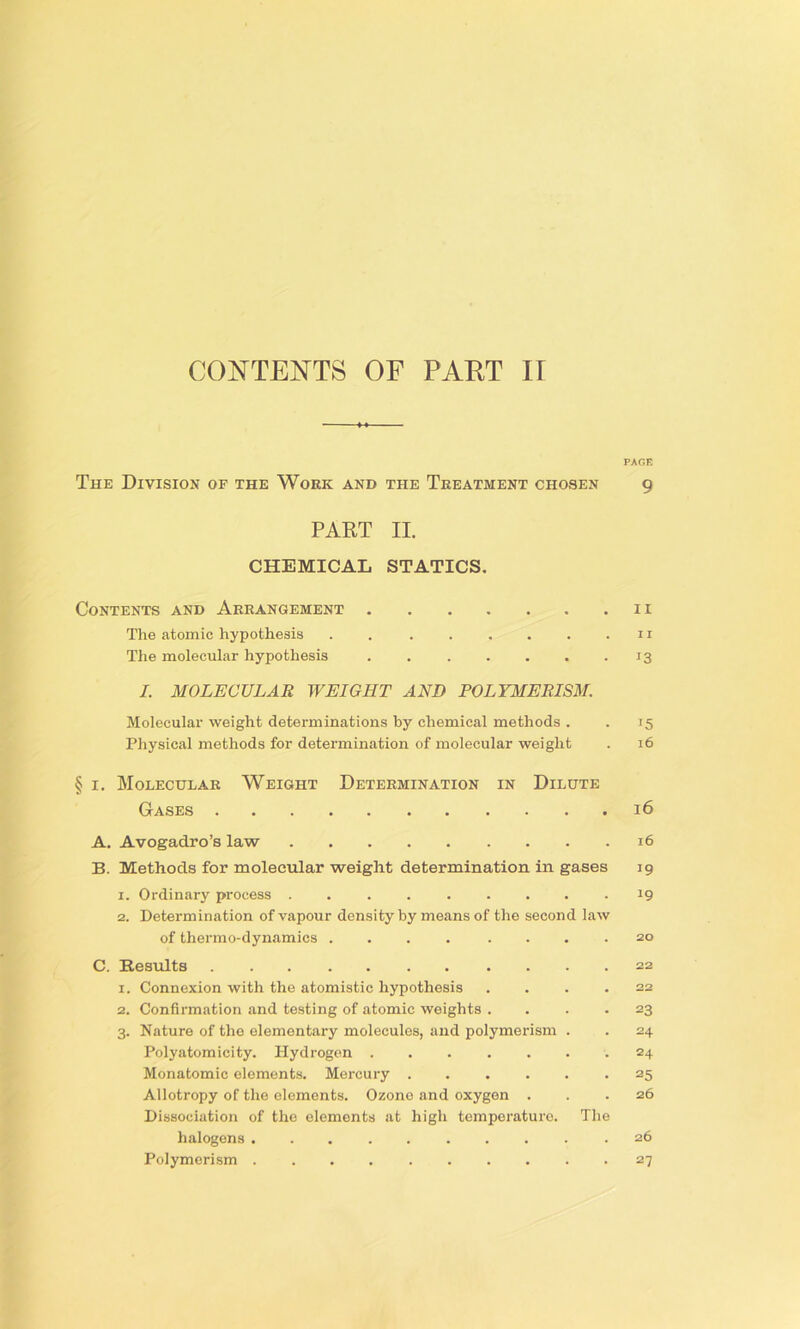 CONTENTS OF PART IT PAGE The Division of the Woek and the Treatment chosen g PAKT II. CHEMICAL STATICS. Contents and Arrangement n The atomic hypothesis . 11 The molecular hypothesis 13 I. MOLECULAR WEIGHT AND POLYMERISM. Molecular weight determinations by chemical methods . . 15 Physical methods for determination of molecular weight . 16 § i. Molecular Weight Determination in Dilute Gases 16 A. Avogadro’s law 16 B. Methods for molecular weight determination in gases 19 1. Ordinary process 19 2. Determination of vapour density by means of the second law of thermo-dynamics .... .... 20 C. Results 22 1. Connexion with the atomistic hypothesis .... 22 2. Confirmation and testing of atomic weights . . . *23 3. Nature of the elementary molecules, and polymerism . . 24 Polyatomicity. Hydrogen 24 Monatomic elements. Mercury -25 Allotropy of the elements. Ozone and oxygen ... 26 Dissociation of the elements at high temperature. The halogens 26 Polymerism 27