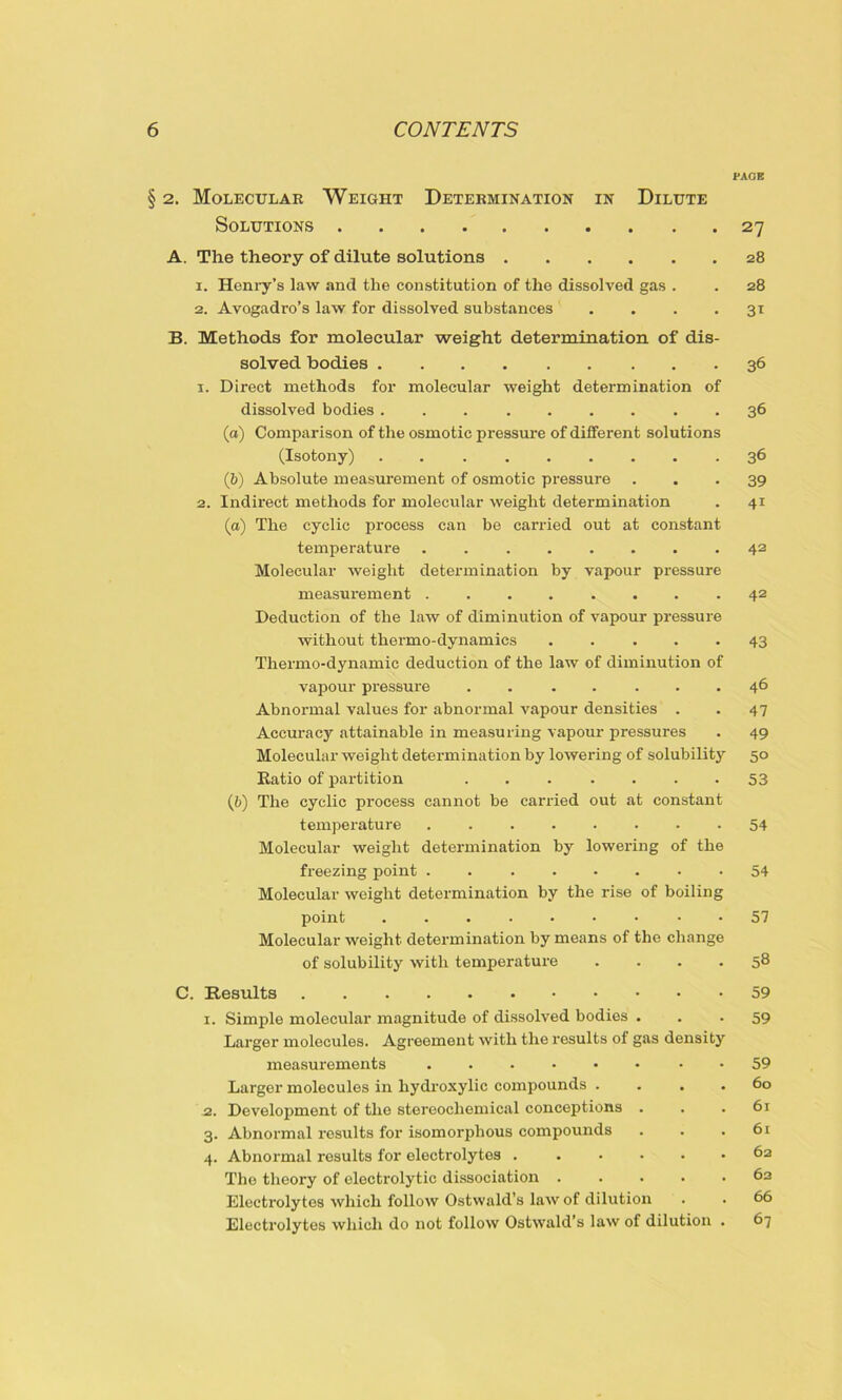 PAGE § 2. Molecular Weight Determination in Dilute Solutions 27 A. The theory of dilute solutions 28 1. Henry’s law and the constitution of the dissolved gas . . 28 2. Avogadro’s law for dissolved substances' . . . 31 B. Methods for molecular weight determination of dis- solved bodies 36 1. Direct methods for molecular weight determination of dissolved bodies 36 (a) Comparison of the osmotic pressure of different solutions (Isotony) 36 (b) Absolute measurement of osmotic pressure ... 39 2. Indirect methods for molecular weight determination . 41 (а) The cyclic process can be carried out at constant temperature ........ 42 Molecular weight determination by vapour pressure measurement ........ 42 Deduction of the law of diminution of vapour pressure without thermo-dynamics ..... 43 Thermo-dynamic deduction of the law of diminution of vapour pressure . . . . ... 46 Abnormal values for abnormal vapour densities . . 47 Accuracy attainable in measuring vapour pressures . 49 Molecular weight determination by lowering of solubility 50 Ratio of partition . . . . . . -53 (б) The cyclic process cannot be carried out at constant temperature 54 Molecular weight determination by lowering of the freezing point ........ 54 Molecular weight determination by the rise of boiling point ......... 57 Molecular weight determination by means of the change of solubility with temperature .... 58 C. Results 1. Simple molecular magnitude of dissolved bodies . Larger molecules. Agreement with the results of gas density measurements - Largor molecules in hydroxylic compounds . . . . 2. Development of the stereochemical conceptions . 3. Abnormal results for isomorphous compounds 4. Abnormal results for electrolytes The theory of electrolytic dissociation Electrolytes which follow Ostwald’s law of dilution Electrolytes which do not follow Ostwald’s law of dilution . 59 59 59 60 61 61 62 62 66 67