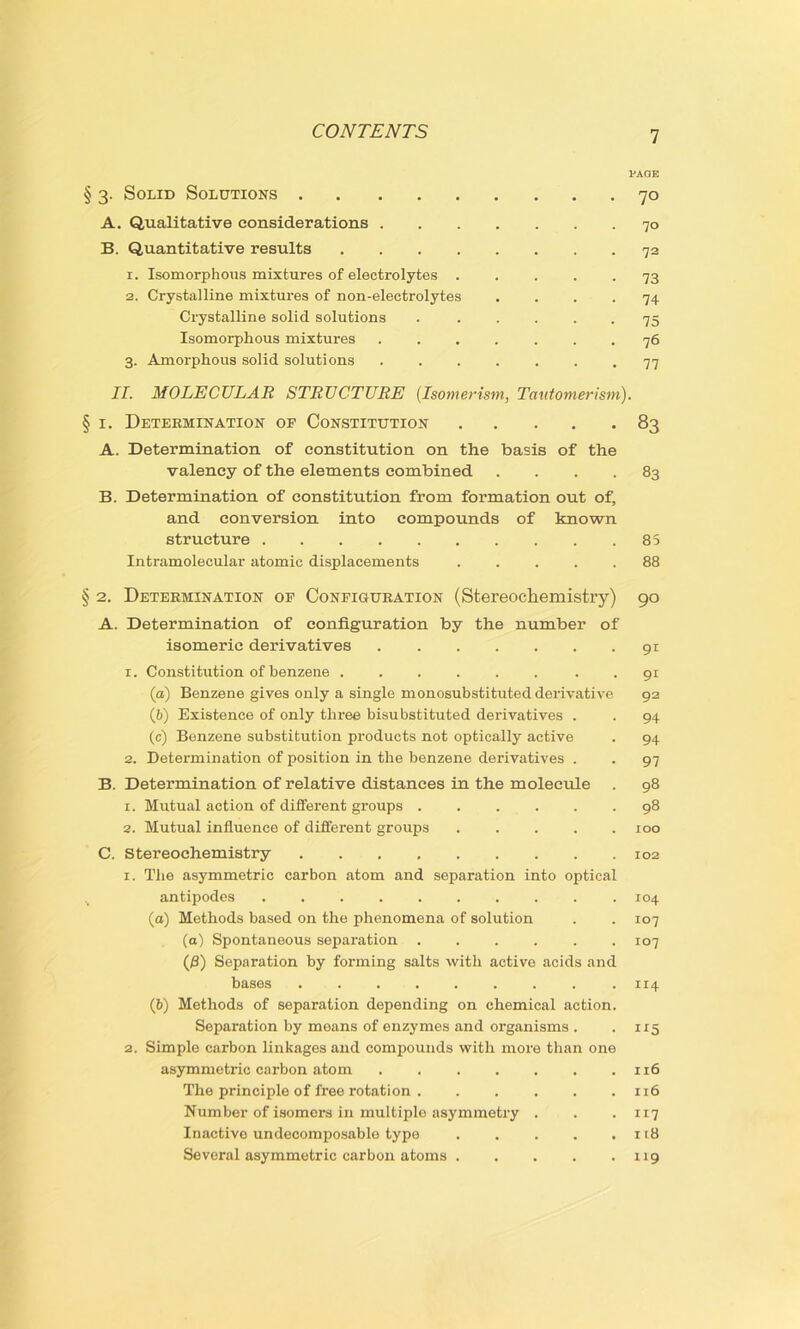 § 3. Solid Solutions A. Qualitative considerations . B. Quantitative results .... 1. Isomorphous mixtures of electrolytes . 2. Crystalline mixtures of non-electrolytes Crystalline solid solutions Isomorphous mixtures 3. Amorphous solid solutions PAGE 70 70 72 73 74 75 76 77 II. MOLECULAR STRUCTURE (Isomerism, Tautomer ism). § 1. Determination of Constitution 83 A. Determination of constitution on the basis of the valency of the elements combined .... 83 B. Determination of constitution from formation out of, and conversion into compounds of known structure 85 Intramolecular atomic displacements ..... 88 § 2. Determination of Configuration (Stereochemistry) 90 A. Determination of configuration by the number of isomeric derivatives 91 1. Constitution of benzene ...... . . 91 (а) Benzene gives only a single monosubstituted derivative 92 (б) Existence of only three bisubstituted derivatives . . 94 (c) Benzene substitution products not optically active . 94 2. Determination of position in the benzene derivatives . . 97 B. Determination of relative distances in the molecule . 98 1. Mutual action of different groups 98 2. Mutual influence of different groups 100 C. Stereochemistry . . 102 r. The asymmetric carbon atom and separation into optical antipodes 104 (а) Methods based on the phenomena of solution . . 107 (a) Spontaneous separation ...... 107 (8) Separation by forming salts with active acids and bases 114 (б) Methods of separation depending on chemical action. Separation by means of enzymes and organisms . . 115 2. Simple carbon linkages and compounds with more than one asymmetric carbon atom . xr6 The principle of free rotation 116 Number of isomors in multiple asymmetry . . .117 Inactive undecomposable type 118 Several asymmetric carbon atoms 119