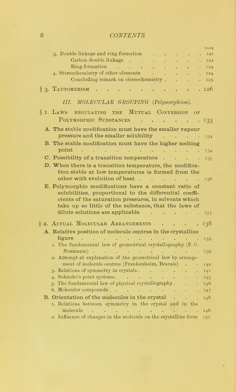 FAGB 3. Double linkage and ring formation ..... 121 Carbon double linkage . . . . . . .121 Ring formation . . . . . . . .124 4. Stereochemistry of other elements . . . . .124 Concluding remark on stereochemistry . . . .125 § 3. Tautomebism 126 III. MOLECULAR GROUPING (.Polymorphism). § 1. Laws regulating the Mutual Conversion of Polymorphic Substances 133 A. The stable modification must have the smaller vapour pressure and the smaller solubility . . . .134 B. The stable modification must have the higher melting Point 134 C. Possibility of a transition temperature .... 135 D. When there is a transition temperature, the modifica- tion stable at low temperatures is formed from the other with evolution of heat 136 E. Polymorphic modifications have a constant ratio of solubilities, proportional to the differential coeffi- cients of the saturation pressures, in solvents which take up so little of the substance, that the laws of dilute solutions are applicable 137 § 2. Actual Molecular Arrangements .... 138 A. Relative position of molecule centres in the crystalline figure 139 1. The fundamental law of geometrical crystallography (F. C. Neumann) .......... 139 2. Attempt at explanation of the geometrical law by arrange- ment of molecule centres (Frankenheim, Bravais) . j 40 3. Relations of symmetry in crystals . ..... 141 4. Sohncke’s point systems . . 145 5. The fundamental law of physical crystallography. . .146 6. Molecular compounds . . . . . . . .147 B. Orientation of the molecules in the crystal . . . 148 1. Relations between symmetry in the crystal and in the molecule . ......... 148 2. Influence of changes in the molecule on the crystalline form 151