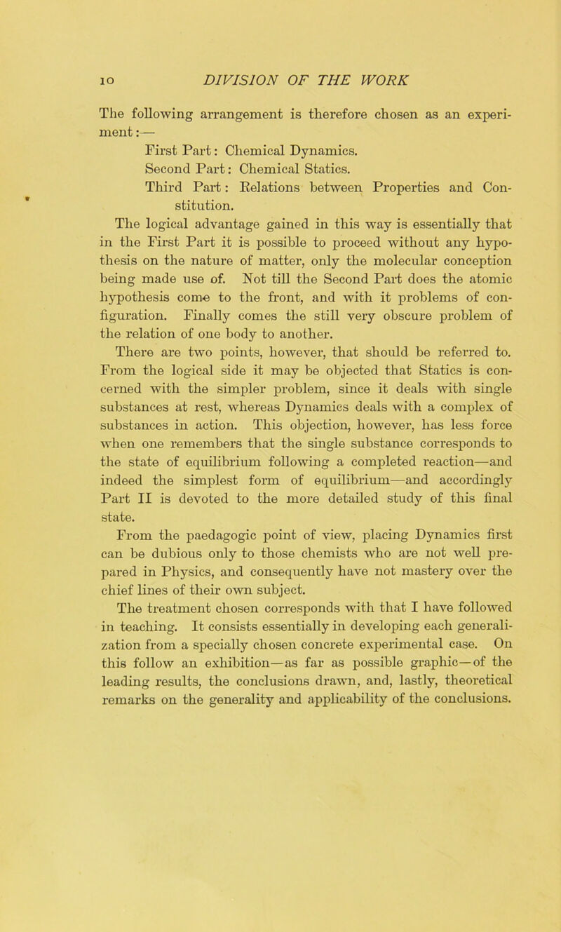 The following arrangement is therefore chosen as an experi- ment :— First Part: Chemical Dynamics. Second Part: Chemical Statics. Third Part: Relations between Properties and Con- stitution. The logical advantage gained in this way is essentially that in the First Part it is possible to proceed without any hypo- thesis on the nature of matter, only the molecular conception being made use of. Not till the Second Part does the atomic hypothesis come to the front, and with it problems of con- figuration. Finally comes the still very obscure problem of the relation of one body to another. There are two points, however, that should be referred to. From the logical side it may be objected that Statics is con- cerned with the simpler problem, since it deals with single substances at rest, whereas Dynamics deals with a complex of substances in action. This objection, however, has less force when one remembers that the single substance corresponds to the state of equilibrium following a completed reaction—and indeed the simplest form of equilibrium—and accordingly Part II is devoted to the more detailed study of this final state. From the paedagogic point of view, placing Dynamics first can be dubious only to those chemists who are not well pre- pared in Physics, and consequently have not mastery over the chief lines of their own subject. The treatment chosen corresponds with that I have followed in teaching. It consists essentially in developing each generali- zation from a specially chosen concrete experimental case. On this follow an exhibition—as far as possible graphic—of the leading results, the conclusions drawn, and, lastly, theoretical remarks on the generality and applicability of the conclusions.