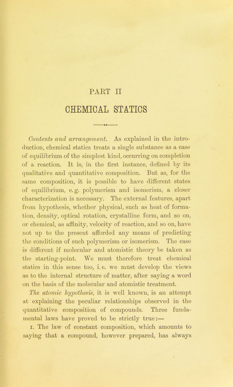 CHEMICAL STATICS Contents and arrangement. As explained in the intro- duction, chemical statics treats a single substance as a case of equilibrium of the simplest kind, occurring on completion of a reaction. It is, in the first instance, defined by its qualitative and quantitative composition. But as, for the same composition, it is possible to have different states of equilibrium, e. g. polymerism and isomerism, a closer characterization is necessary. The external features, apart from hypothesis, whether physical, such as heat of forma- tion, density, optical rotation, crystalline form, and so on, or chemical, as affinity, velocity of reaction, and so on, have not up to the present afforded any means of predicting the conditions of such polymerism or isomerism. The case is different if molecular and atomistic theory be taken as the starting-point. We must therefore treat chemical statics in this sense too, i. e. we must develop the views as to the internal structure of matter, after saying a word on the basis of the molecular and atomistic treatment. The atomic hypothesis, it is well known, is an attempt at explaining the peculiar relationships observed in the quantitative composition of compounds. Three funda- mental laws have proved to be strictly true:— i. The law of constant composition, which amounts to saying that a compound, however prepared, has always