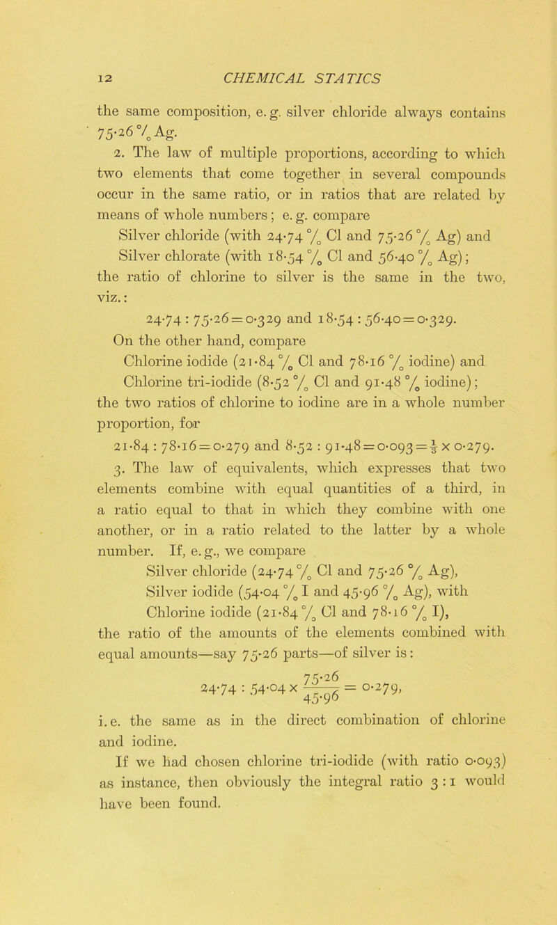 the same composition, e. g. silver chloride always contains 75-26°/Ag. 2. The law of multiple proportions, according to which two elements that come together in several compounds occur in the same ratio, or in ratios that are related by means of whole numbers ; e. g. compare Silver chloride (with 2474% Cl and 75-26°/o Ag) and Silver chlorate (with 18-54 °/o Cl and 56-40 °/o Ag); the ratio of chlorine to silver is the same in the two, viz.: 24-74 : 75-26 = 0-329 and 18-54 : 56-40 = 0-329. On the other hand, compare Chlorine iodide (21-84 °/o Cl and 78-16 °/o iodine) and Chlorine tri-iodide (8-52 °/o Cl and 91-48 °/o iodine); the two ratios of chlorine to iodine are in a whole number proportion, for 21-84 : 78-16 = 0-279 and 8-52 : 91*48 = 0-093 = ^ x 0-279. 3. The law of equivalents, which expresses that two elements combine with equal quantities of a third, in a ratio equal to that in which they combine with one another, or in a ratio related to the latter by a whole number. If, e. g., we compare Silver chloride (2474 °/o Cl and 75-26 °/o Ag), Silver iodide (54-04 °/o I and 45-96 °/o Ag), with Chlorine iodide (21-84% Cl and 78-16 °/o I), the ratio of the amounts of the elements combined with equal amounts—say 75*26 parts—of silver is: 24-74:.54-04X^| =0.279, i.e. the same as in the direct combination of chlorine and iodine. If we had chosen chlorine tri-iodide (with ratio 0-093) as instance, then obviously the integral ratio 3 :1 would have been found.