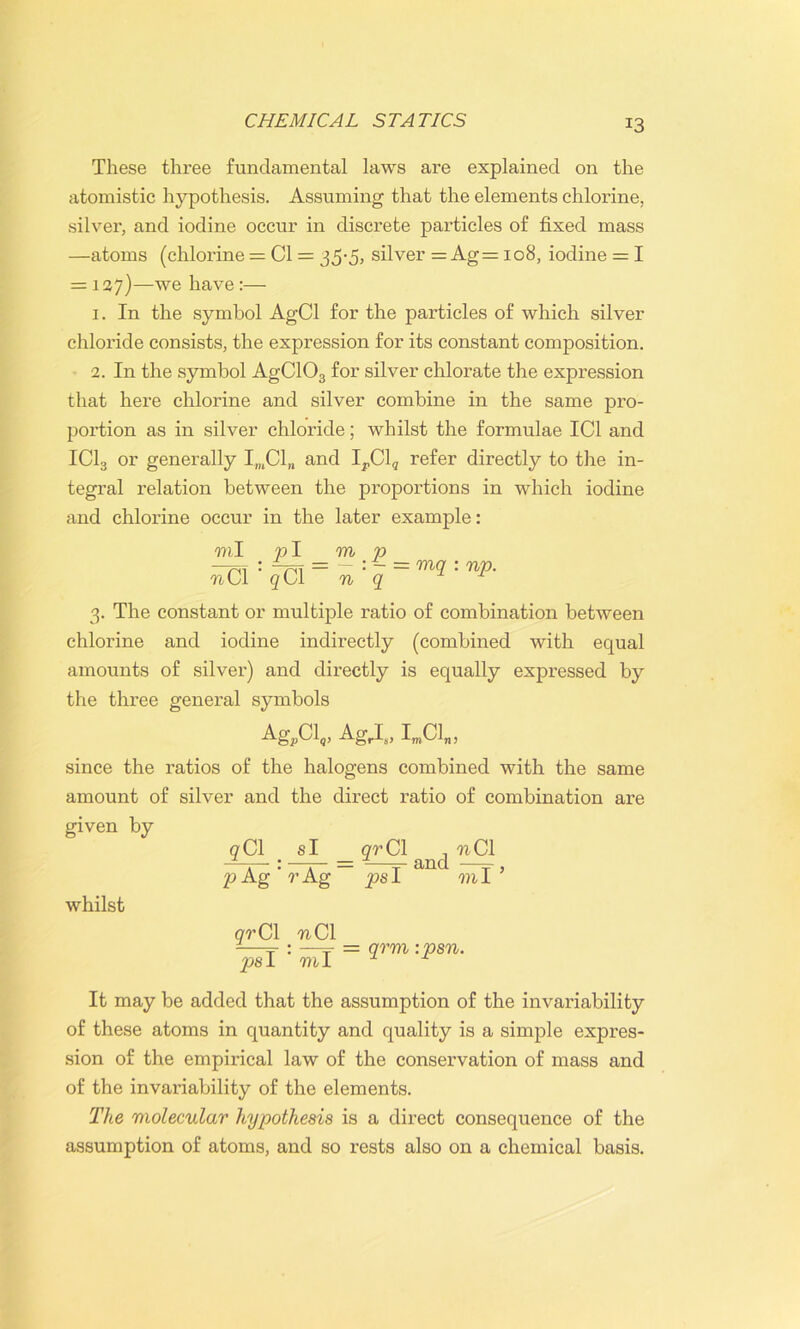 These three fundamental laws are explained on the atomistic hypothesis. Assuming that the elements chlorine, silver, and iodine occur in discrete particles of fixed mass —atoms (chlorine = Cl = 35-5* silver = Ag = 108, iodine = I = 127)—we have :— 1. In the symbol AgCl for the particles of which silver chloride consists, the expression for its constant composition. 2. In the symbol AgC103 for silver chlorate the expression that here chlorine and silver combine in the same pro- portion as in silver chloride; whilst the formulae IC1 and IC13 or generally ImCl„ and IrCl9 refer directly to the in- tegral relation between the proportions in which iodine and chlorine occur in the later example: ml 791 m M:jCl=n 3. The constant or multiple ratio of combination between chlorine and iodine indirectly (combined with equal amounts of silver) and directly is equally expressed by the three general symbols Ag,Cl,, AgrIs, ImCl„, since the ratios of the halogens combined with the same amount of silver and the direct ratio of combination are given by qCl _ si grCl , -nCl P ~ = mq : np. and whilst p Ag ’ r Ag ps I “““ m I or Cl nC\ -—t : —t = qrm : psn. psl ml M It may be added that the assumption of the invariability of these atoms in quantity and quality is a simple expres- sion of the empirical law of the conservation of mass and of the invariability of the elements. The molecular hypothesis is a direct consequence of the assumption of atoms, and so rests also on a chemical basis.