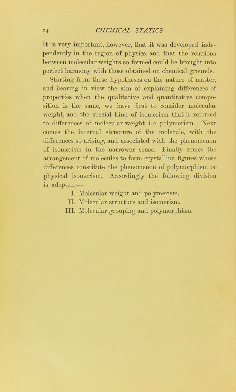 It is very important, however, that it was developed inde- pendently in the region of physics, and that the relations between molecular weights so formed could be brought into perfect harmony with those obtained on chemical grounds. Starting from these hypotheses on the nature of matter, and bearing in view the aim of explaining differences of properties when the qualitative and quantitative compo- sition is the same, we have first to consider molecular weight, and the special kind of isomerism that is referred to differences of molecular weight, i. e. polymerism. Next comes the internal structure of the molecule, with the differences so arising, and associated with the phenomenon of isomerism in the narrower sense. Finally comes the arrangement of molecules to form crystalline figures whose differences constitute the phenomenon of polymorphism or physical isomerism. Accordingly the following division is adopted:— I. Molecular weight and polymerism. II. Molecular structure and isomerism. III. Molecular grouping and polymorphism.