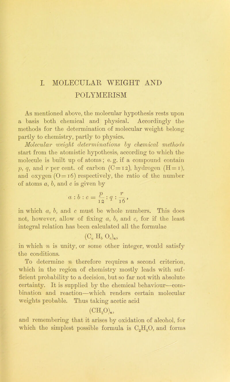 POLYMERISM As mentioned above, the molecular hypothesis rests upon a basis both chemical and physical. Accordingly the methods for the determination of molecular weight belong partly to chemistry, partly to physics. Molecular weight determinations by chemical methods start from the atomistic hypothesis, according to which the molecule is built up of atoms; e. g. if a compound contain p, q, and r per cent, of carbon (C = 12), hydrogen (H = 1), and oxygen (0= 16) respectively, the ratio of the number of atoms a, b, and c is given by in which a, b, and c must be whole numbers. This does not, however, allow of fixing a, b, and c, for if the least integral relation has been calculated all the formulae (0. H6 O0)„, in which n is unity, or some other integer, would satisfy the conditions. To determine n therefore requires a second criterion, which in the region of chemistry mostly leads with suf- ficient probability to a decision, but so far not with absolute certainty. It is supplied by the chemical behaviour—com- bination and reaction—which renders certain molecular weights probable. Thus taking acetic acid (CH20)„, and remembering that it arises by oxidation of alcohol, for which the simplest possible formula is C2H0O, and forms