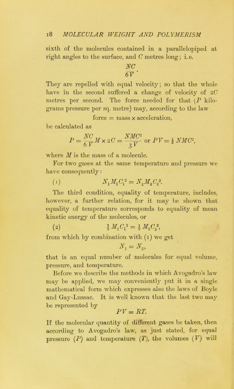sixth of the molecules contained in a parallelopiped at right angles to the surface, and C metres long; i. e. NC 6V ' They are repelled with equal velocity; so that the whole have in the second suffered a change of velocity of aC metres per second. The force needed for that (P kilo- grams pressure per sq. metre) may, according to the law force = mass x acceleration, be calculated as NC NMC2 P = ~rM X 2G= or PV= h NMC2, 6 V 3 V where M is the mass of a molecule. For two gases at the same temperature and pressure we have consequently: (,) NXMXC* = N,M2C*. The third condition, equality of temperature, includes, however, a further relation, for it may be shown that equality of temperature corresponds to equality of mean kinetic energy of the molecules, or (2) \MXCX* = \M%C*, from which by combination with (i) we get = N2, that is an equal number of molecules for equal volume, pressure, and temperature. Before we describe the methods in which Avogadro’s law may be applied, we may conveniently put it in a single mathematical form which expresses also the laws of Boyle and Gay-Lussac. It is well known that the last two may be represented by PV = RT. If the molecular quantity of different gases be taken, then according to Avogadro’s law, as just stated, for equal pressure (P) and temperature (T), the volumes (V) will