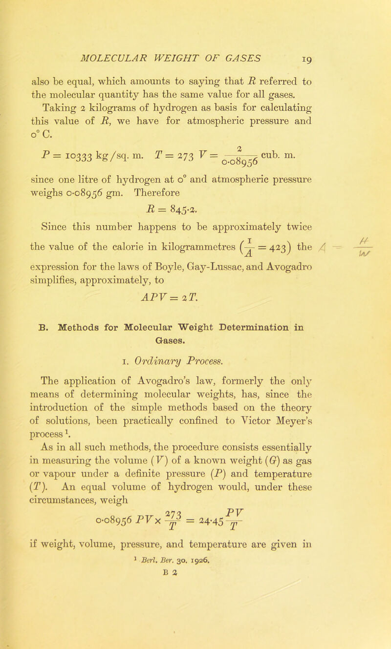 also be equal, which amounts to saying that R referred to the molecular quantity has the same value for all gases. Taking 2 kilograms of hydrogen as basis for calculating this value of R, we have for atmospheric pressure and 0° C. P = 10333 kg/sT m- t=273 v = 0-08956 cub. m. since one litre of hydrogen at o° and atmospheric pressure weighs 0-08956 gm. Therefore R = 845-3. Since this number happens to be approximately twice the value of the calorie in kilogrammetres (^~ = 423) the / expression for the laws of Boyle, Gay-Lussac, and Avogadro simplifies, approximately, to APV= 2T. !a/ B. Methods for Molecular Weight Determination in Gases. 1. Ordinary Process. The application of Avogadro’s law, formerly the only means of determining molecular weights, has, since the introduction of the simple methods based on the theory of solutions, been practically confined to Victor Meyer’s process \ As in all such methods, the procedure consists essentially in measuring the volume (F) of a known weight (G) as gas or vapour under a definite pressure (P) and temperature (T). An equal volume of hydrogen would, under these circumstances, weigh 0-08956 PVx°^ = 24-45^- if weight, volume, pressure, and temperature are given in 1 Berl. Ber. 30. 1926. B 3
