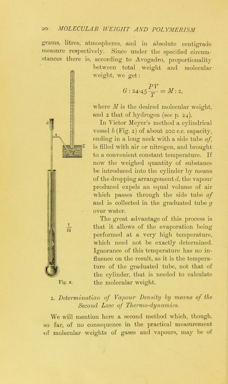 grams, litres, atmospheres, and in absolute centigrade measure respectively. Since under the specified circum- stances there is, accoi’ding to Avogadro, proportionality between total weight and molecular weight, we get: PV G:24-45~r = M:2, where M is the desired molecular weight, and 2 that of hydrogen (see p. 24). In Victor Meyer’s method a cylindrical vessel b (Fig. 2) of about 200 c.c. capacity, ending in a long neck with a side tube cif is filled with air or nitrogen, and brought to a convenient constant temperature. If now the weighed quantity of substance be introduced into the cylinder by means of the dropping arrangement d, the vapour produced expels an equal volume of air which passes through the side tube of and is collected in the graduated tube g over water. The great advantage of this process is that it allows of the evaporation being performed at a very high temperature, which need not be exactly determined. Ignorance of this temperature has no in- fluence on the result, as it is the tempera- ture of the graduated tube, not that of the cylinder, that is needed to calculate Fig. 2. the molecular weight. JU 2. Determination of Vapour Density by means of the Second Laiv of Thermo-dynamics. We will mention here a second method which, though, so far, of no consequence in the practical measurement of molecular weights of gases and vapours, may be of