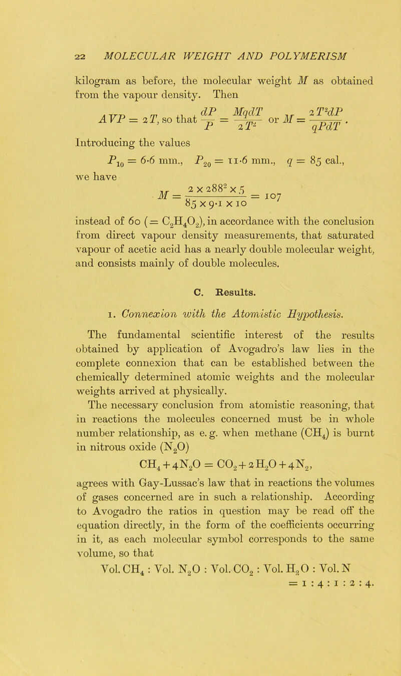 kilogram as before, the molecular weight M as obtained from the vapour density. Then . m xi ,dP MqdT 2T2dP A VP = 2 T, so that -=• = -1 — or AT = —. P 2 T2 qPdT Inti-oducing the values P we have Pl0 = 6-6 mm., P20 = ii-6 mm., q = 85 cal., M 2 x 2882 x.5 85 x 9-1 x 10 = 107 instead of 60 (= C2H402), in accordance with the conclusion from direct vapour density measurements, that saturated vapour of acetic acid has a nearly double molecular weight, and consists mainly of double molecules. C. Results. 1. Connexion with the Atomistic Hypothesis. The fundamental scientific interest of the results obtained by application of Avogadro’s law lies in the complete connexion that can be established between the chemically determined atomic weights and the molecular weights arrived at physically. The necessary conclusion from atomistic reasoning, that in reactions the molecules concerned must be in whole number relationship, as e. g. when methane (CH4) is burnt in niti’ous oxide (N20) CH4 + 4N20 = C02+»H20 + 4N2, agrees with Gay-Lussac’s law that in reactions the volumes of gases concerned are in such a relationship. According to Avogadro the ratios in question may be read off the equation directly, in the form of the coefficients occurring in it, as each molecular symbol corresponds to the same volume, so that Yol. CH4 : Yol. N20 : Vol. C02: Vol. H20 : Vol. N = 1 : 4 : 1 : 2 : 4.