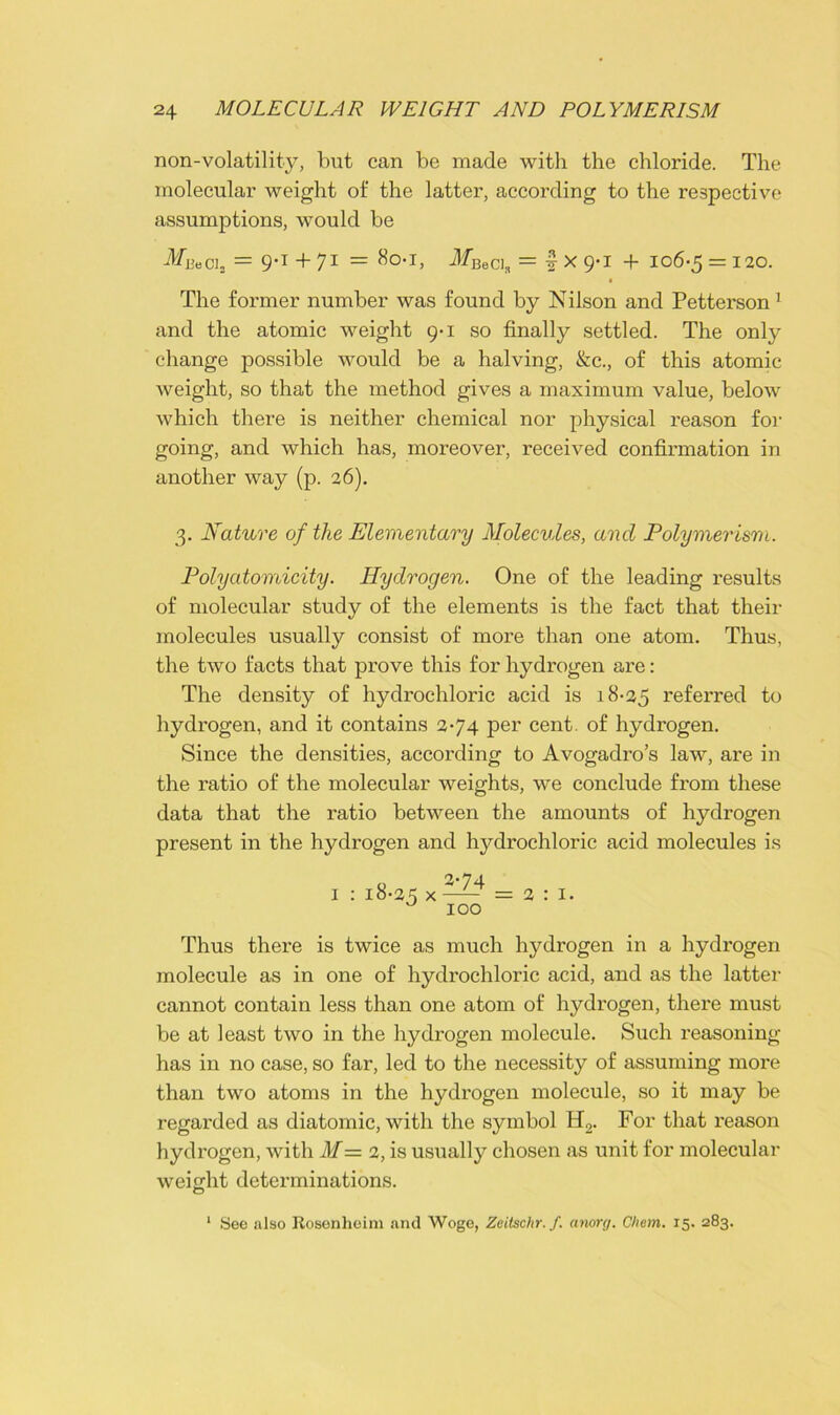 non-volatility, but can be made with the chloride. The molecular weight of the latter, according to the respective assumptions, would be MuoCi2 = 9-1+71 = 801, MBeda = | x 9*i + 106-5 = 120. The former number was found by Nilson and Petterson 1 and the atomic weight 9-1 so finally settled. The only change possible would be a halving, &c., of this atomic weight, so that the method gives a maximum value, below which there is neither chemical nor physical reason for going, and which has, moreover, received confirmation in another way (p. 26). 3. Nature of the Elementary Molecules, and Polymerism. Polyatomicity. Hydrogen. One of the leading results of molecular study of the elements is the fact that their molecules usually consist of more than one atom. Thus, the two facts that prove this for hydrogen are: The density of hydrochloric acid is 18-25 referred to hydrogen, and it contains 2-74 per cent, of hydrogen. Since the densities, according to Avogadro’s law, are in the ratio of the molecular weights, we conclude from these data that the ratio between the amounts of hydrogen present in the hydrogen and hydrochloric acid molecules is o 2-74 1 : 18-25 x —— =2:1. u 100 Thus there is twice as much hydrogen in a hydrogen molecule as in one of hydrochloric acid, and as the latter cannot contain less than one atom of hydrogen, there must be at least two in the hydrogen molecule. Such reasoning has in no case, so far, led to the necessity of assuming more than two atoms in the hydrogen molecule, so it may be regarded as diatomic, with the symbol H2. For that reason hydrogen, with M= 2, is usually chosen as unit for molecular weight determinations. O 1 See also Rosenheim and Woge, Zeilschr. f. anorg. C/iem. 15. 283.