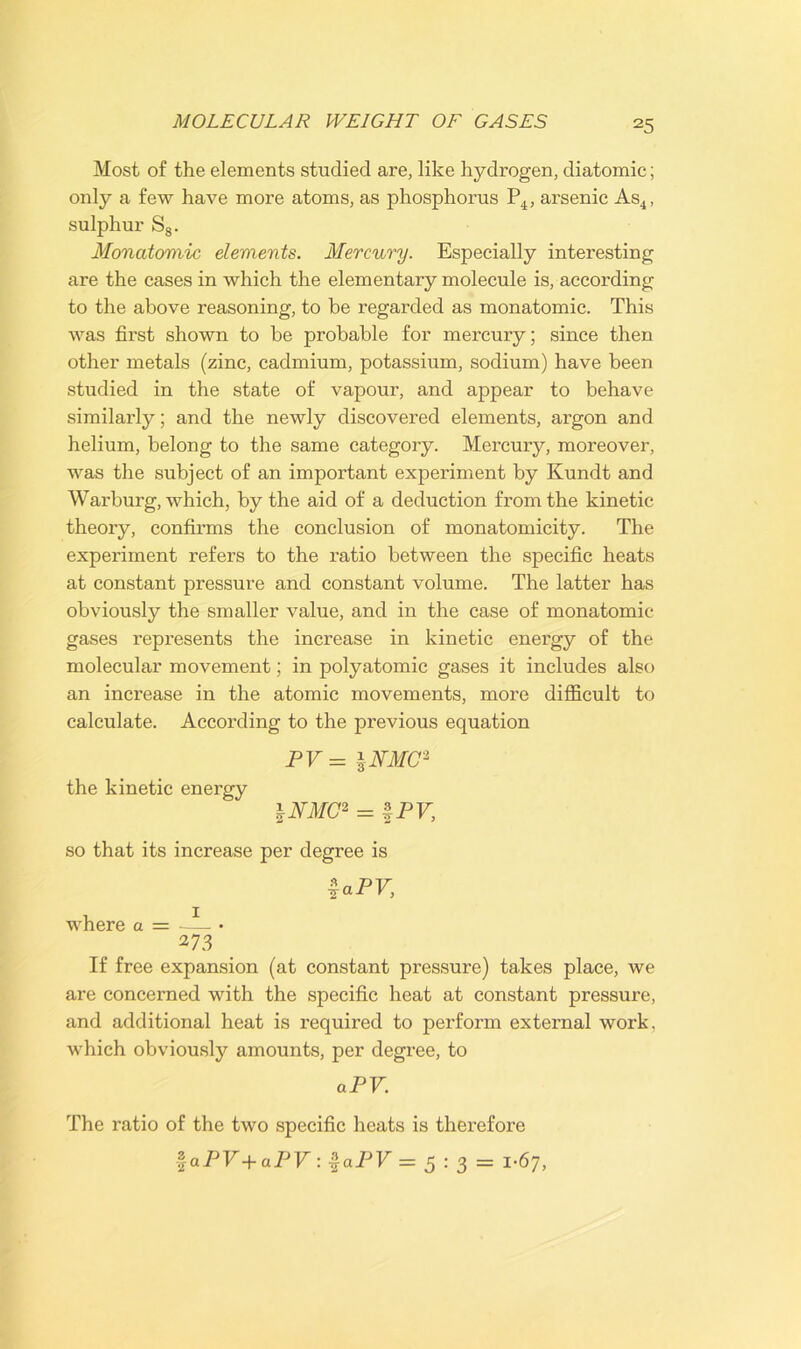 Most of the elements studied are, like hydrogen, diatomic; only a few have more atoms, as phosphorus P4, arsenic As4, sulphur S8. Monatomic elements. Mercury. Especially interesting are the cases in which the elementary molecule is, according to the above reasoning, to be regarded as monatomic. This was first shown to be probable for mercury; since then other metals (zinc, cadmium, potassium, sodium) have been studied in the state of vapour, and appear to behave similarly; and the newly discovered elements, argon and helium, belong to the same category. Mercury, moreover, was the subject of an important experiment by Kundt and Warburg, which, by the aid of a deduction from the kinetic theory, confirms the conclusion of monatomicity. The experiment refers to the ratio between the specific heats at constant pressure and constant volume. The latter has obviously the smaller value, and in the case of monatomic gases represents the increase in kinetic energy of the molecular movement; in polyatomic gases it includes also an increase in the atomic movements, more difficult to calculate. According to the previous equation PV = \NMC2 the kinetic energy \NMC* = | PV, so that its increase per degree is Upv, where a = —— • 273 If free expansion (at constant pressure) takes place, we are concerned with the specific heat at constant pressure, and additional heat is required to perform external work, which obviously amounts, per degree, to aPV. The ratio of the two specific heats is therefore %aPV+aPV:$aPV= 5 : 3 = 1-67,