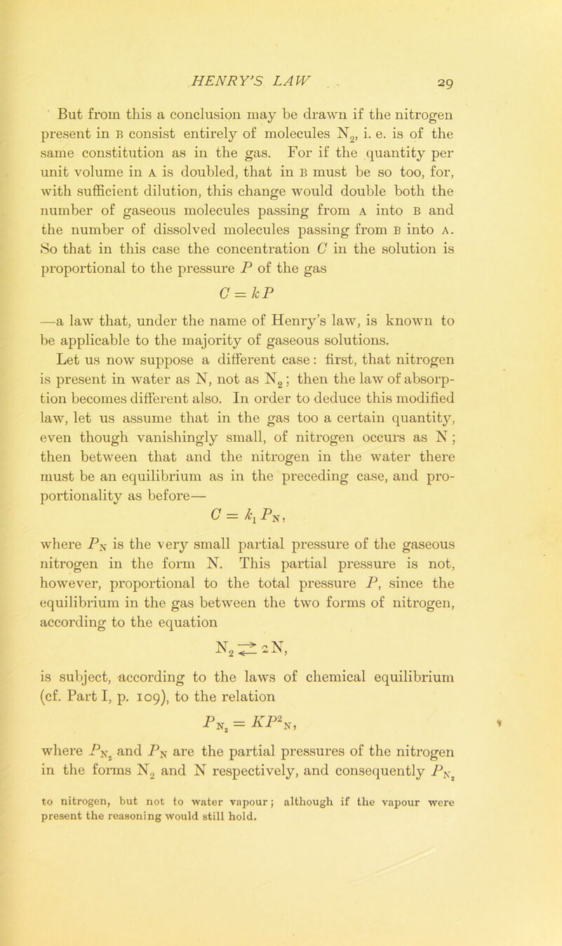 HENRY’S LAW But from this a conclusion may be drawn if the nitrogen present in B consist entirely of molecules N2, i. e. is of the same constitution as in the gas. For if the quantity per unit volume in A is doubled, that in B must be so too, for, with sufficient dilution, this change would double both the number of gaseous molecules passing from a into B and the number of dissolved molecules passing from B into a. So that in this case the concentration C in the solution is proportional to the pressure P of the gas C = kP —a law that, under the name of Henry’s law, is known to be applicable to the majority of gaseous solutions. Let us now suppose a different case: first, that nitrogen is present in water as N, not as N2; then the law of absorp- tion becomes different also. In order to deduce this modified law, let us assume that in the gas too a certain quantitjq even though vanishingly small, of nitrogen occurs as N; then between that and the nitrogen in the water there must be an equilibrium as in the preceding case, and pro- portionality as before— G = where PN is the very small partial pressure of the gaseous nitrogen in the form N. This partial pressure is not, however, proportional to the total pressure P, since the equilibrium in the gas between the two forms of nitrogen, according to the equation N2^aN, is subject, according to the laws of chemical equilibrium (cf. Part I, p. 109), to the relation PNj = KP\, where PNj and PN are the partial pressures of the nitrogen in the forms N2 and N respectively, and consequently PN to nitrogen, but not to water vapour; although if the vapour were present the reasoning would still hold.