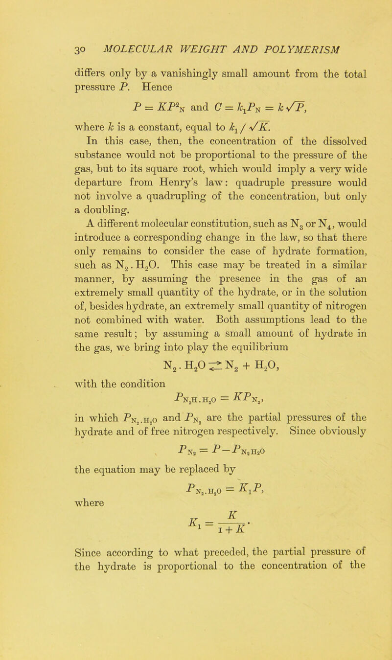 differs only by a vanishingly small amount from the total pressure P. Hence P = KP2N and C = /cxPN = kVP, where k is a constant, equal to kl / VK. In this case, then, the concentration of the dissolved substance would not be proportional to the pressure of the gas, but to its square root, which would imply a very wide departure from Henry’s law: quadruple pressure would not involve a quadrupling of the concentration, but only a doubling. A different molecular constitution, such as N3 or N4, would introduce a corresponding change in the law, so that there only remains to consider the case of hydrate formation, such as N2. H20. This case may be treated in a similar manner, by assuming the presence in the gas of an extremely small quantity of the hydrate, or in the solution of, besides hydrate, an extremely small quantity of nitrogen not combined with water. Both assumptions lead to the same result; by assuming a small amount of hydrate in the gas, we bring into play the equilibrium n2.h2o^n2 + h2o, with the condition PX,U . HjO = PP N3j in which Pn,.h,o and PNj are the partial pressures of the hydrate and of free nitrogen respectively. Since obviously Pn2 = P — P NjHaO the equation may be replaced by where P N2.HjO = K,P, K i + K' Since according to what preceded, the partial pressure of the hydrate is proportional to the concentration of the