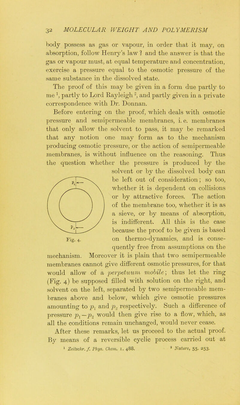 body possess as gas or vapour, in order that it may, on absolution, follow Henry’s law ? and the answer is that the gas or vapour must, at equal temperature and concentration, exercise a pressure equal to the osmotic pressure of the same substance in the dissolved state. The proof of this may be given in a form due partly to me1, partly to Lord Rayleigh, and partly given in a private correspondence with Dr. Donnan. Before entering on the proof, which deals with osmotic pressure and semipermeable membi’anes, i. e. membranes that only allow the solvent to pass, it may be remarked that any notion one may form as to the mechanism producing osmotic pressure, or the action of semipermeable membranes, is without influence on the reasoning. Thus the question whether the pressure is produced by the solvent or by the dissolved body can be left out of consideration; so too, whether it is dependent on collisions or by attractive forces. The action of the membrane too, whether it is as a sieve, or by means of absorption, is indifferent. All this is the case because the proof to be given is based on thermo-dynamics, and is conse- quently free from assumptions on the mechanism. Moreover it is plain that two semipermeable membranes cannot give different osmotic pressures, for that would allow of a perpetuum mobile; thus let the ring (Fig. 4) be supposed filled with solution on the right, and solvent on the left, separated by two semipermeable mem- branes above and below, which give osmotic pressures amounting to pL and p.A respectively. Such a difference of pressure px —p2 would then give rise to a flow, which, as all the conditions remain unchanged, would never cease. After these remarks, let us proceed to the actual proof. By means of a reversible cyclic process carried out at 1 Zeitschr. f. Phys. Chem. 1. 488. 2 Nature, 55. 253.