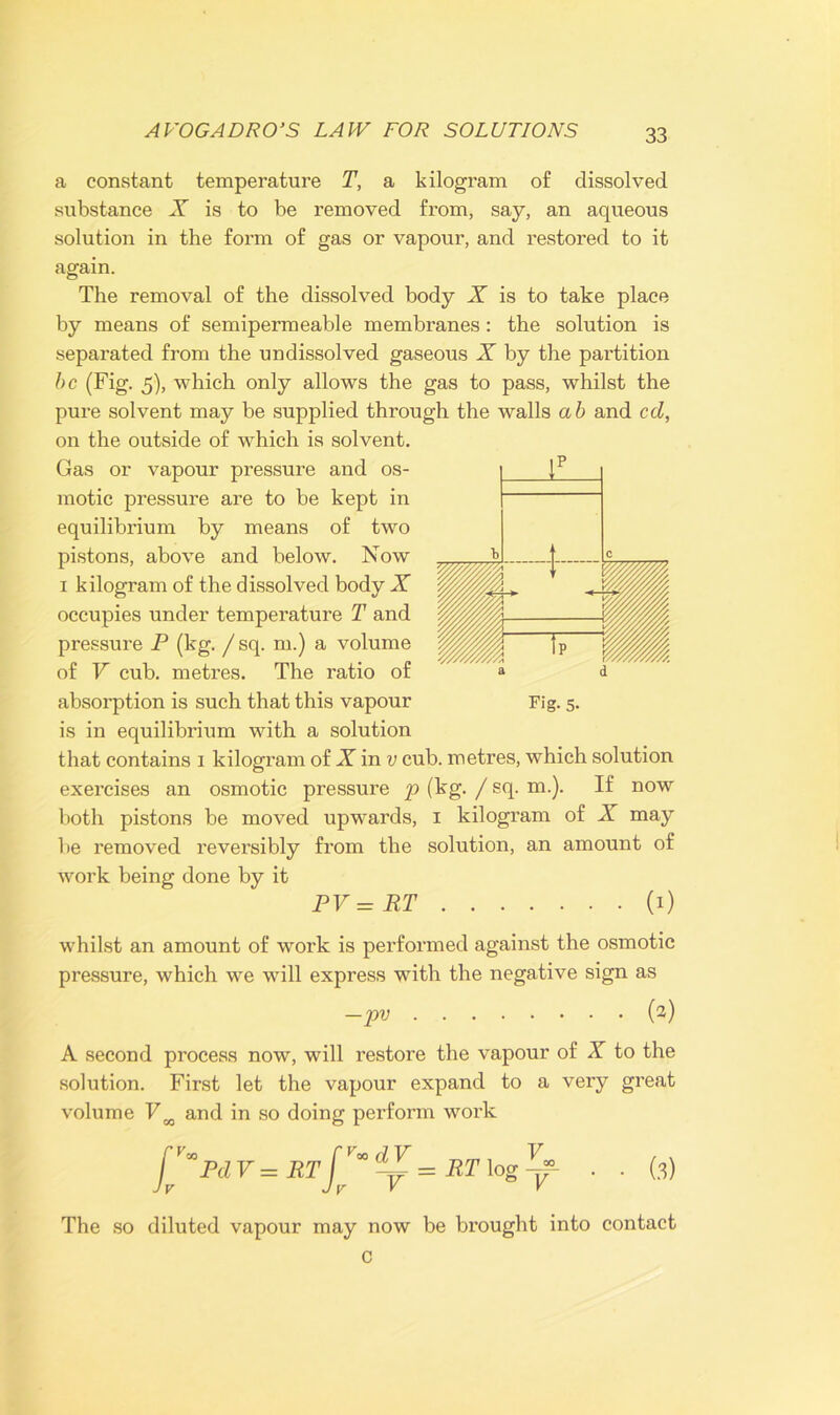 a constant temperature T, a kilogram of dissolved substance X is to be removed from, say, an aqueous solution in the form of gas or vapour, and restored to it again. The removal of the dissolved body X is to take place by means of semipermeable membranes : the solution is separated from the un dissolved gaseous X by the partition be (Fig. 5), which only allows the gas to pass, whilst the pure solvent may be supplied through the walls ah and cd, on the outside of which is solvent. Gas or vapour pressure and os- motic pressure are to be kept in equilibrium by means of two pistons, above and below. Now i kilogram of the dissolved body X occupies under temperature T and pressure P (kg. /sq. m.) a volume of V cub. metres. The ratio of is in equilibrium with a solution that contains i kilogram of X in v cub. metres, which solution exercises an osmotic pressure p (kg. / sq. m.). If now both pistons be moved upwards, i kilogram of X may be removed reversibly from the solution, an amount of work being done by it PV = RT (i) whilst an amount of work is performed against the osmotic pressure, which we will express with the negative sign as —pv (2) A second process now, will restore the vapour of X to the solution. First let the vapour expand to a very great volume VK and in so doing perform work fJ*Pd V = RT J** ~ = RT log . . (3) The so diluted vapour may now be brought into contact